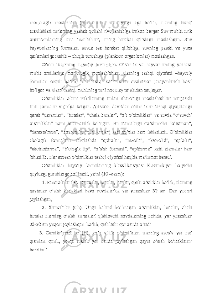 morfologik moslashish juda muhim ahamiyatga ega bo’lib, ularning tashqi tuzulishlari turlarning yashab qolishi rivojlanishiga imkon bergan.Suv muhiti tirik organizmlarning tana tuzulishlari, uning harakat qilishiga moslashgan. Suv hayvonlarning formalari suvda tez harakat qilishiga, suvning pastki va yuza qatlamlariga tushib – chiqib turushiga (plankton organizmlar) moslashgan. O’simliklarning hayotiy formalari. O’simlik va hayvonlarning yashash muhit omillariga morfologik moslashishlari ularning tashqi qiyofasi –hayotiy formalari orqali bo’lib, turli tashqi ko’rinishlar evolutsion jarayonlarida hosil bo’lgan va ularni tashqi muhitning turli noqulay ta’siridan saqlagan. O’simliklar olami vakillarning turlari sharoitiga moslashishlari natijasida turli formalar vujudga kelgan. Aristotel davridan o’simliklar tashqi qiyofalariga qarab “daraxtlar”, “butalar”, “chala butalar”, “o’t o’simliklar” va suvda “o’suvchi o’simliklar” nomi bilan atalib kelingan. Bu atamalarga qo’shimcha “o’tsimon”, “daraxtsimon”, “boshoqli”, “turli o’tlar” kabi so’zlar ham ishlatiladi. O’simliklar ekologik formalarni farqlashda “gidrofit”, “nizofit”, “kserofid”, “galofit”, “ekobioforma”, “biologik tip”, “o’sish formasi”, “epiforma” kabi atamalar ham ishlatilib, ular asosan o’simliklar tashqi qiyofasi haqida ma’lumot beradi. O’simliklar hayotiy formalarning klassfikatsiyasi K.Raunkiyer bo’yicha quyidagi guruhlarga bo’linadi, ya’ni (10 –rasm): 1. Fanerofitlar (P). Daraxtlar, butalar, lianlar, epifit o’siliklar bo’lib, ularning qaytadan o’sish kurtaklari havo novdalarida yer yuzasidan 30 sm. Dan yuqori joylashgan; 2. Xamefitlar (Ch). Unga baland bo’lmagan o’simliklar, butalar, chala butalar ularning o’sish kurtaklari qishlovchi novdalarning uchida, yer yuzasidan 20-30 sm yuqori joylashgan bo’lib, qishlashi qor ostida o’tadi 3. Gemikriptofitllar (H). ko’p yillik o’simliklar, ularning asosiy yer usti qismlari qurib, yerga tushib yer ustida joylashgan qayta o’sish ko’rtaklarini berkitadi. 