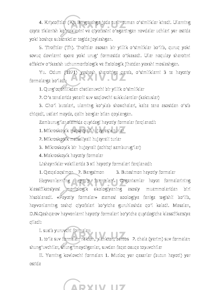 4. Kriptofitlar (K). Bu guruhga juda turli- tuman o’simliklar kiradi. Ularning qayta tiklanish ko’rtaklarini va qiyofasini o’zgartirgan novdalar uchlari yer ostida yoki boshqa substraktlar tagida joylashgan. 5. Tirofitlar (Th). Trofitlar asosan bir yillik o’simliklar bo’lib, quruq yoki sovuq davrlarni spora yoki urug’ formasida o’tkazadi. Ular noqulay sharoitni effektiv o’tkazish uchunmorfologik va fiziologik jihatdan yaxshi moslashgan. Yu. Odum (1971) yashash sharoitiga qarab, o’simliklarni 3 ta hayotiy formalarga bo’ladi: 1. Qurg’oqchilikdan chetlanuvchi bir yillik o’simliklar 2. O’z tanalarida yetarli suv saqlovchi sukkulentlar (kaktuslar) 3. Cho’l butalari, ularning ko’plab shoxchalari, kalta tana asosidan o’sib chiqadi, ustlari mayda, qalin barglar bilan qoplangan. Zamburug’lar olamida quyidagi hayotiy formalar farqlanadi: 1. Mikroskopik metseliyali hujayrasiz turlar 2. Mikroskopik metseliyali hujayrali turlar 3. Mikroskopik bir hujayrali (achitqi zamburug’lar) 4. Makroskopik hayotiy formalar Lishayniklar vakillarida 3 xil hayotiy formalari farqlanadi: 1. Qatqaloqsimon 2. Bargsimon 3. Butasimon hayotiy formalar Hayvonlarning hayotiy formalari. Organizmlar hayot formalarining klassifikatsiyasi morfologik ekologiyaning asosiy muammolaridan biri hisoblanadi. « Fayotiy formalar » atamasi zoologiya faniga tegishli bo’lib, hayvonlarning tashqi qiyofalari bo’yicha guruhlashda qo’l keladi. Masalan, D.N.Qashqarov hayvonlarni hayotiy formalari bo’yicha quyidagicha klassifikatsiya qiladi: I. suzib yuruvchi formalar: 1. to’la suv formalar: nekton, plankton, bentos 2. chala (yarim) suv formalar: shung’uvchilar, shung’imaydiganlar, suvdan faqat ozuqa topuvchilar II. Yerning kovlovchi formalar: 1. Mutloq yer qazarlar (butun hayoti) yer ostida 