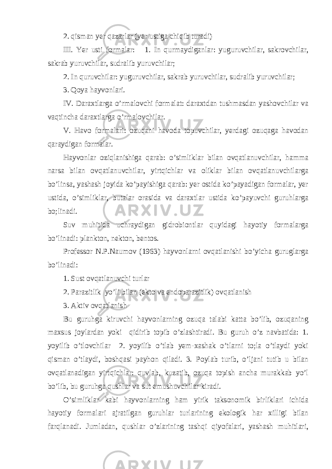 2. qisman yer qazarlar (yer ustiga chiqib turadi) III. Yer usti formalar: 1. In qurmaydiganlar: yuguruvchilar, sakrovchilar, sakrab yuruvchilar, sudralib yuruvchilar; 2. In quruvchilar: yuguruvchilar, sakrab yuruvchilar, sudralib yuruvchilar; 3. Qoya hayvonlari. IV. Daraxtlarga o’rmalovchi formalat: daraxtdan tushmasdan yashovchilar va vaqtincha daraxtlarga o’rmalovchilar. V. Havo formalari: ozuqani havoda topuvchilar, yerdagi ozuqaga havodan qaraydigan formalar. Hayvonlar oziqlanishiga qarab: o’simliklar bilan ovqatlanuvchilar, hamma narsa bilan ovqatlanuvchilar, yirtqichlar va oliklar bilan ovqatlanuvchilarga bo’linsa, yashash joyida ko’payishiga qarab: yer ostida ko’payadigan formalar, yer ustida, o’simliklar, butalar orasida va daraxtlar ustida ko’payuvchi guruhlarga bo;linadi. Suv muhitida uchraydigan gidrobiontlar quyidagi hayotiy formalarga bo’linadi: plankton, nekton, bentos. Professor N.P.Naumov (1963) hayvonlarni ovqatlanishi bo’yicha guruglarga bo’linadi: 1. Sust ovqatlanuvchi turlar 2. Parazitlik yo’li bilan (ekto va endoparazitlik) ovqatlanish 3. Aktiv ovqatlanish Bu guruhga kiruvchi hayvonlarning ozuqa talabi katta bo’lib, ozuqaning maxsus joylardan yoki qidirib topib o’zlashtiradi. Bu guruh o’z navbatida: 1. yoyilib o’tlovchilar 2. yoyilib o’tlab yem-xashak o’tlarni to;la o’tlaydi yoki qisman o’tlaydi, boshqasi payhon qiladi. 3. Poylab turib, o’ljani tutib u bilan ovqatlanadigan yirtqichlar: quvlab, kuzatib, ozuqa topish ancha murakkab yo’l bo’lib, bu guruhga qushlar va sut emushuvchilar kiradi. O’simliklar kabi hayvonlarning ham yirik taksonomik birliklari ichida hayotiy formalari ajratilgan guruhlar turlarining ekologik har xilligi bilan farqlanadi. Jumladan, qushlar o’zlarining tashqi qiyofalari, yashash muhitlari, 