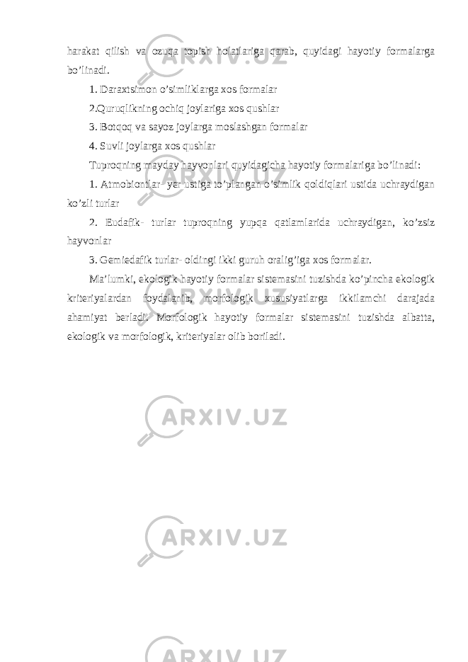 harakat qilish va ozuqa topish holatlariga qarab, quyidagi hayotiy formalarga bo’linadi. 1. Daraxtsimon o’simliklarga xos formalar 2.Quruqlikning ochiq joylariga xos qushlar 3. Botqoq va sayoz joylarga moslashgan formalar 4. Suvli joylarga xos qushlar Tuproqning mayday hayvonlari quyidagicha hayotiy formalariga bo’linadi: 1. Atmobiontlar- yer ustiga to’plangan o’simlik qoldiqlari ustida uchraydigan ko’zli turlar 2. Eudafik- turlar tuproqning yupqa qatlamlarida uchraydigan, ko’zsiz hayvonlar 3. Gemiedafik turlar- oldingi ikki guruh oralig’iga xos formalar. Ma’lumki, ekologik hayotiy formalar sistemasini tuzishda ko’pincha ekologik kriteriyalardan foydalanib, morfologik xususiyatlarga ikkilamchi darajada ahamiyat berladi. Morfologik hayotiy formalar sistemasini tuzishda albatta, ekologik va morfologik, kriteriyalar olib boriladi. 