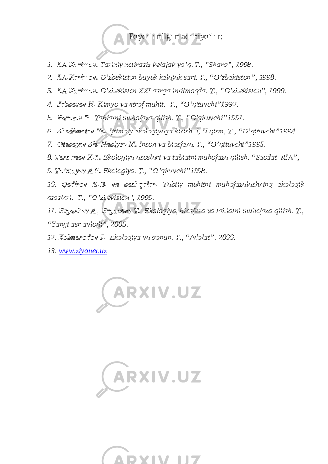 Foydalanilgan adabiyotlar: 1. I.A.Karimov. Tarixiy xotirasiz kelajak yo’q. T., “Sharq”, 1998. 2. I.A.Karimov. O’zbekiston buyuk kelajak sari. T., “O’zbekiston”, 1998. 3. I.A.Karimov. O’zbekiston XXI asrga intilmoqda. T., “O’zbekiston”, 1999. 4. Jabborov N. Kimyo va atrof muhit. T., “O’qituvchi”1992. 5. Barotov P. Tabiatni muhofaza qilish. T., “O’qituvchi”1991. 6. Shodimetov Yu. Ijtimoiy ekologiyaga kirish. I, II qism, T., “O’qituvchi”1994. 7. Otaboyev Sh. Nabiyev M. Inson va biosfera. T., “O’qituvchi”1995. 8. Tursunov X.T. Ekologiya asoslari va tabiatni muhofaza qilish. “Saodat RIA”, 9. To’xtayev A.S. Ekologiya. T., “O’qituvchi”1998. 10. Qodirov E.B. va boshqalar. Tabiiy muhitni muhofazalashning ekologik asoslari. T., “O’zbekiston”, 1999. 11. Ergashev A., Ergashev T. Ekologiya, biosfera va tabiatni muhofaza qilish. T., “Yangi asr avlodi”, 2005. 12. Xolmurodov J. Ekologiya va qonun. T., “Adolat”. 2000. 13. www.ziyonet.uz 