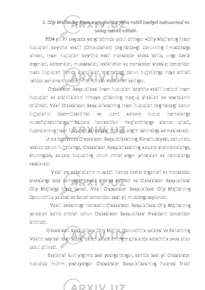 1. Oliy Mailisning inson xuquqlari bo’yicha vakili instityti tushunchasi va uning tashkil etilishi. 2004 yii 27 avgustda yangi tahrirda qabul qilingan «Oliy Majlisning Inson huquqlari bo&#39;yicha vakili (Ombudsman) to&#39;g&#39;risida»gi qonunning I-moddasiga binoan, inson huquqlari bo&#39;yicha vakil mansabdor shaxs bo&#39;lib, unga davlat organlari, korxonalar, muassasalar, tashkilotlar va mansabdor shaxslar tomonidan inson huquqlari hamda erkinliklari to&#39;g&#39;risidagi qonun hujjatlariga rioya etilishi ustidan parlament nazoratini ta&#39;minlash vakolatlari berilgan. O&#39;zbekiston Respublikasi Inson huquqlari bo&#39;yicha vakili instituti inson huquqlari va erkinliklarini himoya qilishning mavjud shakllari va vositalarini to&#39;ldiradi. Vakil O&#39;zbekiston Respublikasining inson huquqlari to&#39;g&#39;risidagi qonun hujjatlarini takomillashtirish va ulami xalqaro huquq normalariga muvofiqlashtirishga, xalqaro hamkorlikni rivojlantirishga xizmat qiladi, fuqarolarning inson huquqlari sohasidagi ijtimoiy ongini oshirishga ko&#39;maklashadi. U o&#39;z faoliyatida O&#39;zbekiston Respublikasining Konstitutsiyasi, qonunlari, boshqa qonun hujjatlariga, O&#39;zbekiston Respubiikasining xalqaro shartnomalariga, shuningdek, xalqaro huquqning umum c&#39;tirof etgan prinsiplari va normalariga asoslanadi. Vakil o&#39;z vakolatlarini mustaqil hamda davlat organlari va mansabdor shaxslarga tobe bo&#39;lmagan tarzda amalga oshiradi va O&#39;zbekiston Respublikasi Oliy Majlisiga hisob beradi. Vakil O&#39;zbekiston Respublikasi Oliy Majlisining Qonunchilik palatasi va Senati tomonidan besh yil muddatga saylanadi. Vakil lavozimiga nomzodni O&#39;zbekiston Respublikasi Oliy Majlisining palatalari ko&#39;rib chiqish uchun O&#39;zbekiston Respublikasi Prezidenti tomonidan kiritiladi. O&#39;zbekiston Respublikasi Oliy Majlisi Qonunchilik palatasi va Senatining Vakilni saylash to&#39;g&#39;risidagi qarori palatalarning majlislarida ko&#39;pchilik ovoz bilan qabul qilinadi. Saylanish kuni yigirma besh yoshga to&#39;lgan, kamida besh yil O&#39;zbekiston hududida muhim yashayotgan O&#39;zbekiston Respublikasining fuqarosi Vakil 