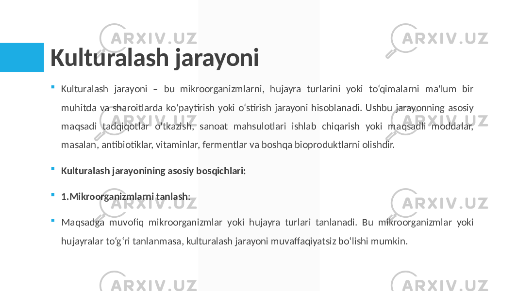 Kulturalash jarayoni  Kulturalash jarayoni – bu mikroorganizmlarni, hujayra turlarini yoki to‘qimalarni ma&#39;lum bir muhitda va sharoitlarda ko‘paytirish yoki o‘stirish jarayoni hisoblanadi. Ushbu jarayonning asosiy maqsadi tadqiqotlar o‘tkazish, sanoat mahsulotlari ishlab chiqarish yoki maqsadli moddalar, masalan, antibiotiklar, vitaminlar, fermentlar va boshqa bioproduktlarni olishdir.  Kulturalash jarayonining asosiy bosqichlari:  1.Mikroorganizmlarni tanlash :  Maqsadga muvofiq mikroorganizmlar yoki hujayra turlari tanlanadi. Bu mikroorganizmlar yoki hujayralar to‘g‘ri tanlanmasa, kulturalash jarayoni muvaffaqiyatsiz bo‘lishi mumkin. 