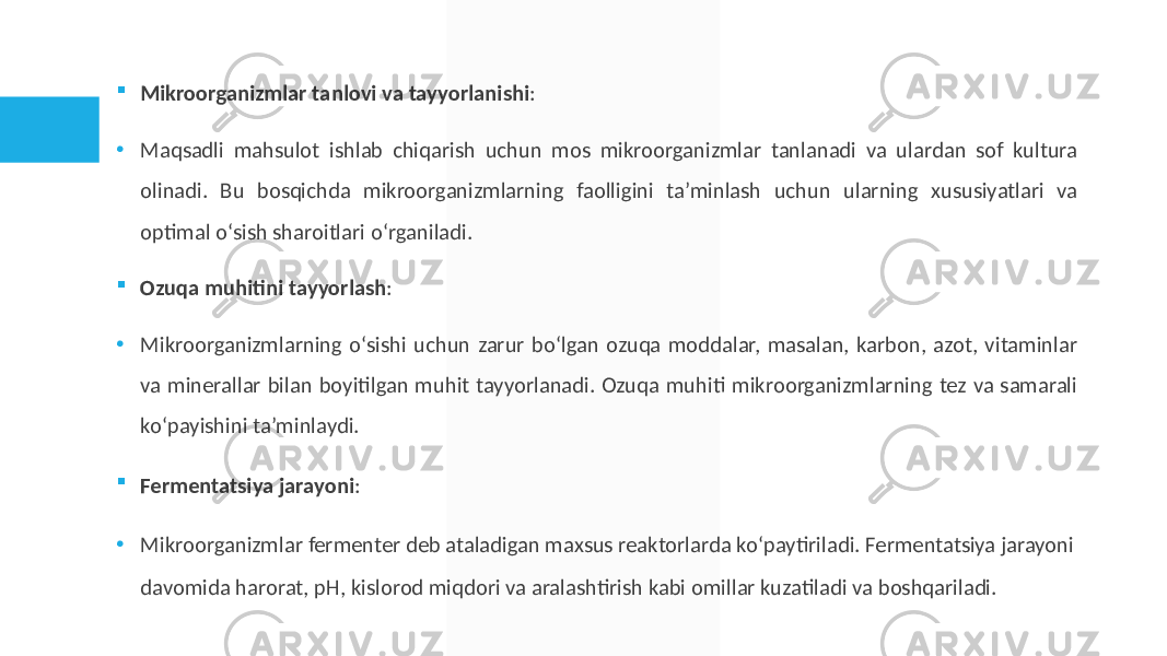  Mikroorganizmlar tanlovi va tayyorlanishi : • Maqsadli mahsulot ishlab chiqarish uchun mos mikroorganizmlar tanlanadi va ulardan sof kultura olinadi. Bu bosqichda mikroorganizmlarning faolligini ta’minlash uchun ularning xususiyatlari va optimal o‘sish sharoitlari o‘rganiladi.  Ozuqa muhitini tayyorlash : • Mikroorganizmlarning o‘sishi uchun zarur bo‘lgan ozuqa moddalar, masalan, karbon, azot, vitaminlar va minerallar bilan boyitilgan muhit tayyorlanadi. Ozuqa muhiti mikroorganizmlarning tez va samarali ko‘payishini ta’minlaydi.  Fermentatsiya jarayoni : • Mikroorganizmlar fermenter deb ataladigan maxsus reaktorlarda ko‘paytiriladi. Fermentatsiya jarayoni davomida harorat, pH, kislorod miqdori va aralashtirish kabi omillar kuzatiladi va boshqariladi. 
