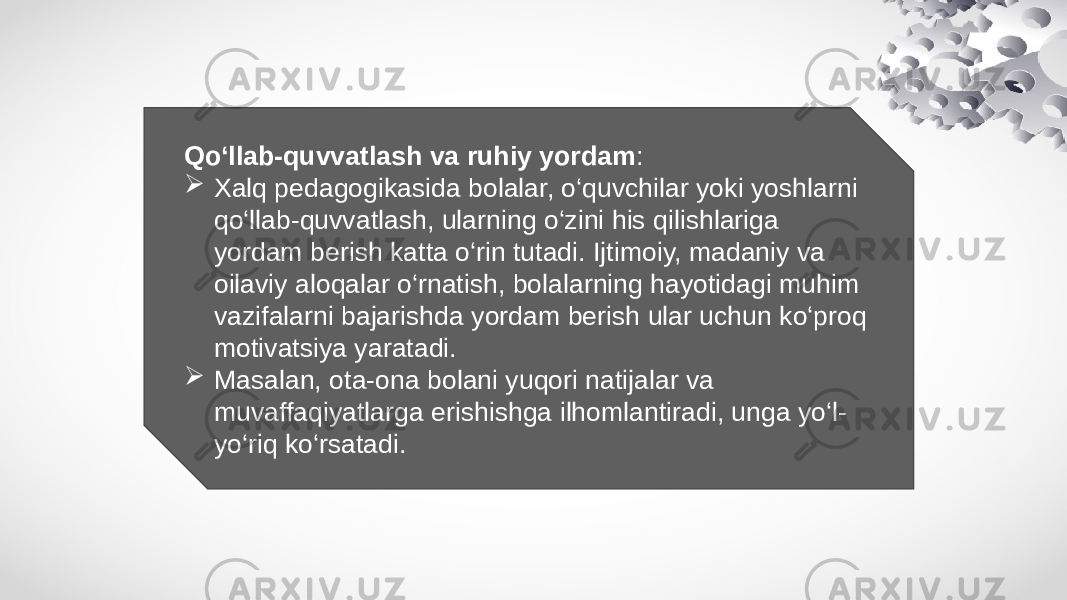 Qo‘llab-quvvatlash va ruhiy yordam :  Xalq pedagogikasida bolalar, o‘quvchilar yoki yoshlarni qo‘llab-quvvatlash, ularning o‘zini his qilishlariga yordam berish katta o‘rin tutadi. Ijtimoiy, madaniy va oilaviy aloqalar o‘rnatish, bolalarning hayotidagi muhim vazifalarni bajarishda yordam berish ular uchun ko‘proq motivatsiya yaratadi.  Masalan, ota-ona bolani yuqori natijalar va muvaffaqiyatlarga erishishga ilhomlantiradi, unga yo‘l- yo‘riq ko‘rsatadi. 