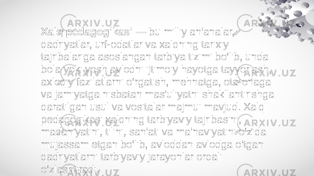 Xalq pedagogikasi — bu milliy an&#39;analar, qadriyatlar, urf-odatlar va xalqning tarixiy tajribalariga asoslangan tarbiya tizimi bo‘lib, unda bola yoki yosh avlodni ijtimoiy hayotga tayyorlash, axloqiy fazilatlarni o‘rgatish, mehnatga, ota-onaga va jamiyatga nisbatan mas&#39;uliyatni shakllantirishga qaratilgan usul va vositalar majmui mavjud. Xalq pedagogikasi xalqning tarbiyaviy tajribasini, madaniyatini, tilini, san&#39;ati va ma&#39;naviyatini o‘zida mujassam etgan bo‘lib, avloddan avlodga o&#39;tgan qadriyatlarni tarbiyaviy jarayonlar orqali o‘zlashtiradi. 