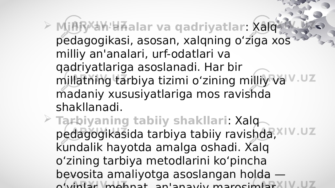  Milliy an&#39;analar va qadriyatlar : Xalq pedagogikasi, asosan, xalqning o‘ziga xos milliy an&#39;analari, urf-odatlari va qadriyatlariga asoslanadi. Har bir millatning tarbiya tizimi o‘zining milliy va madaniy xususiyatlariga mos ravishda shakllanadi.  Tarbiyaning tabiiy shakllari : Xalq pedagogikasida tarbiya tabiiy ravishda, kundalik hayotda amalga oshadi. Xalq o‘zining tarbiya metodlarini ko‘pincha bevosita amaliyotga asoslangan holda — o‘yinlar, mehnat, an&#39;anaviy marosimlar orqali bolalarga o‘rgatadi. 