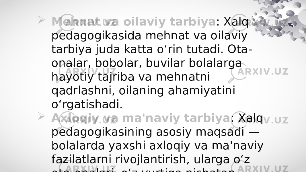  Mehnat va oilaviy tarbiya : Xalq pedagogikasida mehnat va oilaviy tarbiya juda katta o‘rin tutadi. Ota- onalar, bobolar, buvilar bolalarga hayotiy tajriba va mehnatni qadrlashni, oilaning ahamiyatini o‘rgatishadi.  Axloqiy va ma&#39;naviy tarbiya : Xalq pedagogikasining asosiy maqsadi — bolalarda yaxshi axloqiy va ma&#39;naviy fazilatlarni rivojlantirish, ularga o‘z ota-onalari, o‘z yurtiga nisbatan mehr va hurmatni o‘rgatishdir. 