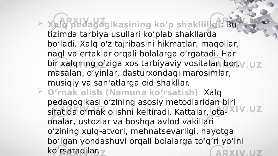  Xalq pedagogikasining ko‘p shaklliligi : Bu tizimda tarbiya usullari ko‘plab shakllarda bo‘ladi. Xalq o‘z tajribasini hikmatlar, maqollar, naql va ertaklar orqali bolalarga o‘rgatadi. Har bir xalqning o‘ziga xos tarbiyaviy vositalari bor, masalan, o‘yinlar, dasturxondagi marosimlar, musiqiy va san&#39;atlarga oid shakllar.  O‘rnak olish (Namuna ko‘rsatish) : Xalq pedagogikasi o‘zining asosiy metodlaridan biri sifatida o‘rnak olishni keltiradi. Kattalar, ota- onalar, ustozlar va boshqa avlod vakillari o‘zining xulq-atvori, mehnatsevarligi, hayotga bo‘lgan yondashuvi orqali bolalarga to‘g‘ri yo‘lni ko‘rsatadilar. 