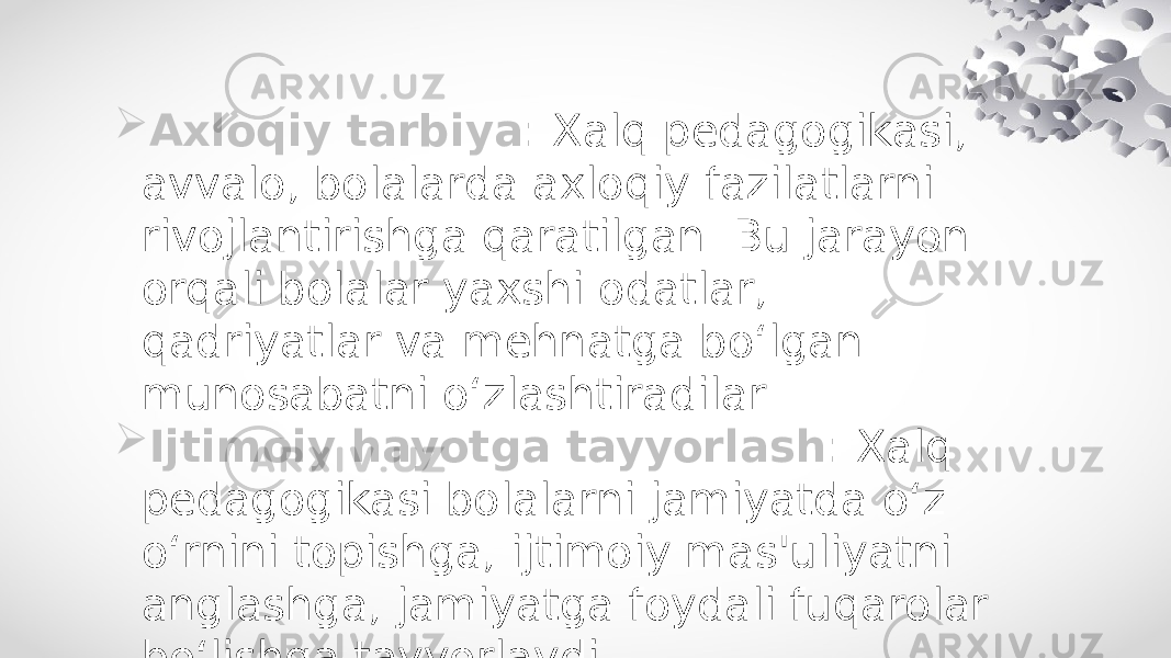  Axloqiy tarbiya : Xalq pedagogikasi, avvalo, bolalarda axloqiy fazilatlarni rivojlantirishga qaratilgan. Bu jarayon orqali bolalar yaxshi odatlar, qadriyatlar va mehnatga bo‘lgan munosabatni o‘zlashtiradilar.  Ijtimoiy hayotga tayyorlash : Xalq pedagogikasi bolalarni jamiyatda o‘z o‘rnini topishga, ijtimoiy mas&#39;uliyatni anglashga, jamiyatga foydali fuqarolar bo‘lishga tayyorlaydi. 