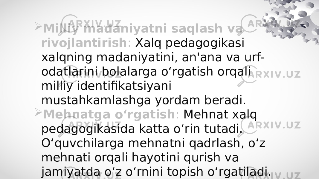  Milliy madaniyatni saqlash va rivojlantirish : Xalq pedagogikasi xalqning madaniyatini, an&#39;ana va urf- odatlarini bolalarga o‘rgatish orqali milliy identifikatsiyani mustahkamlashga yordam beradi.  Mehnatga o‘rgatish : Mehnat xalq pedagogikasida katta o‘rin tutadi. O‘quvchilarga mehnatni qadrlash, o‘z mehnati orqali hayotini qurish va jamiyatda o‘z o‘rnini topish o‘rgatiladi. 