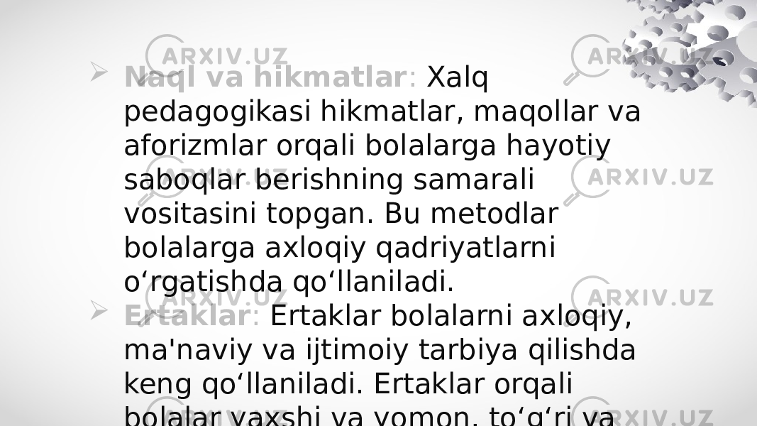  Naql va hikmatlar : Xalq pedagogikasi hikmatlar, maqollar va aforizmlar orqali bolalarga hayotiy saboqlar berishning samarali vositasini topgan. Bu metodlar bolalarga axloqiy qadriyatlarni o‘rgatishda qo‘llaniladi.  Ertaklar : Ertaklar bolalarni axloqiy, ma&#39;naviy va ijtimoiy tarbiya qilishda keng qo‘llaniladi. Ertaklar orqali bolalar yaxshi va yomon, to‘g‘ri va noto‘g‘ri yo‘llarni ajratishni o‘rganadilar. 