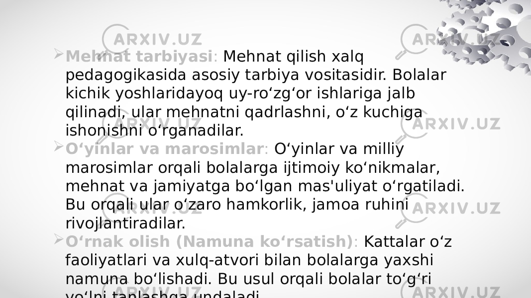  Mehnat tarbiyasi : Mehnat qilish xalq pedagogikasida asosiy tarbiya vositasidir. Bolalar kichik yoshlaridayoq uy-ro‘zg‘or ishlariga jalb qilinadi, ular mehnatni qadrlashni, o‘z kuchiga ishonishni o‘rganadilar.  O‘yinlar va marosimlar : O‘yinlar va milliy marosimlar orqali bolalarga ijtimoiy ko‘nikmalar, mehnat va jamiyatga bo‘lgan mas&#39;uliyat o‘rgatiladi. Bu orqali ular o‘zaro hamkorlik, jamoa ruhini rivojlantiradilar.  O‘rnak olish (Namuna ko‘rsatish) : Kattalar o‘z faoliyatlari va xulq-atvori bilan bolalarga yaxshi namuna bo‘lishadi. Bu usul orqali bolalar to‘g‘ri yo‘lni tanlashga undaladi. 