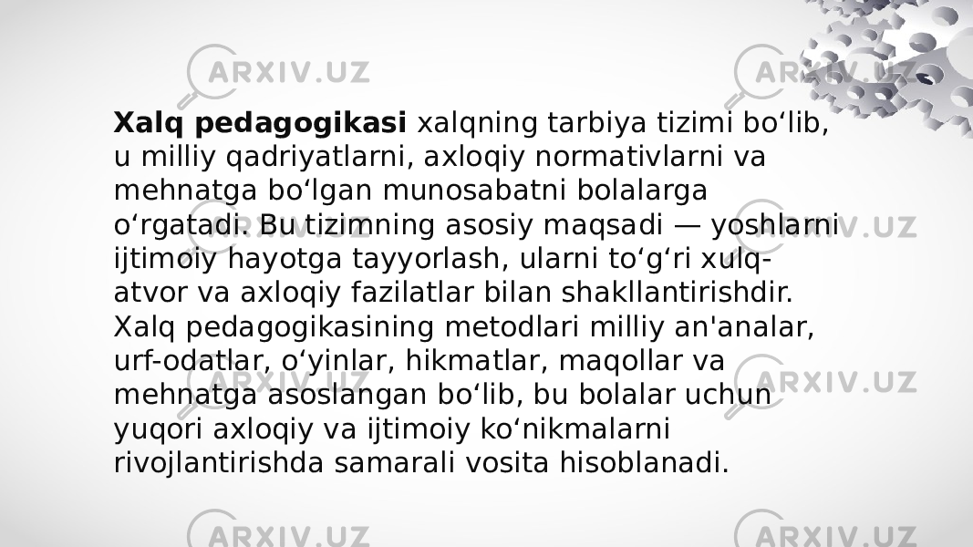 Xalq pedagogikasi  xalqning tarbiya tizimi bo‘lib, u milliy qadriyatlarni, axloqiy normativlarni va mehnatga bo‘lgan munosabatni bolalarga o‘rgatadi. Bu tizimning asosiy maqsadi — yoshlarni ijtimoiy hayotga tayyorlash, ularni to‘g‘ri xulq- atvor va axloqiy fazilatlar bilan shakllantirishdir. Xalq pedagogikasining metodlari milliy an&#39;analar, urf-odatlar, o‘yinlar, hikmatlar, maqollar va mehnatga asoslangan bo‘lib, bu bolalar uchun yuqori axloqiy va ijtimoiy ko‘nikmalarni rivojlantirishda samarali vosita hisoblanadi. 