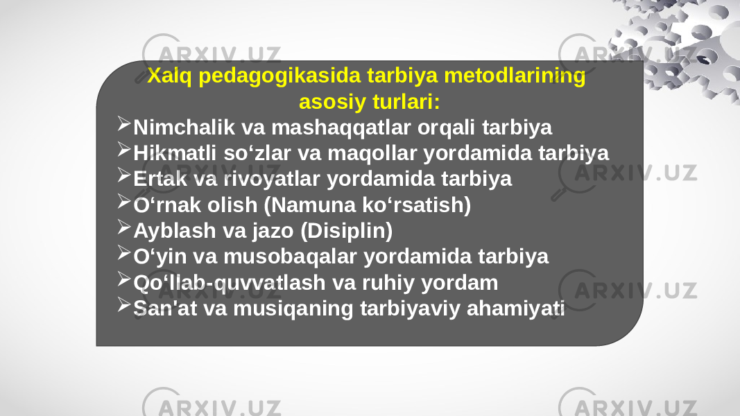 Xalq pedagogikasida tarbiya metodlarining asosiy turlari:  Nimchalik va mashaqqatlar orqali tarbiya  Hikmatli so‘zlar va maqollar yordamida tarbiya  Ertak va rivoyatlar yordamida tarbiya  O‘rnak olish (Namuna ko‘rsatish)  Ayblash va jazo (Disiplin)  O‘yin va musobaqalar yordamida tarbiya  Qo‘llab-quvvatlash va ruhiy yordam  San&#39;at va musiqaning tarbiyaviy ahamiyati 