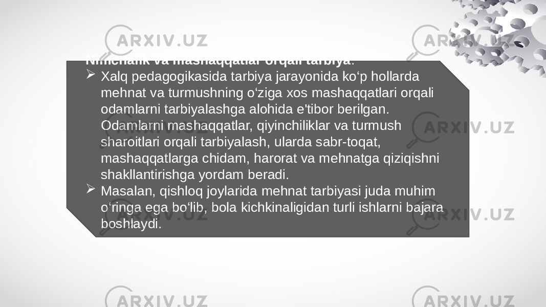 Nimchalik va mashaqqatlar orqali tarbiya :  Xalq pedagogikasida tarbiya jarayonida ko‘p hollarda mehnat va turmushning o‘ziga xos mashaqqatlari orqali odamlarni tarbiyalashga alohida e&#39;tibor berilgan. Odamlarni mashaqqatlar, qiyinchiliklar va turmush sharoitlari orqali tarbiyalash, ularda sabr-toqat, mashaqqatlarga chidam, harorat va mehnatga qiziqishni shakllantirishga yordam beradi.  Masalan, qishloq joylarida mehnat tarbiyasi juda muhim o‘ringa ega bo‘lib, bola kichkinaligidan turli ishlarni bajara boshlaydi. 