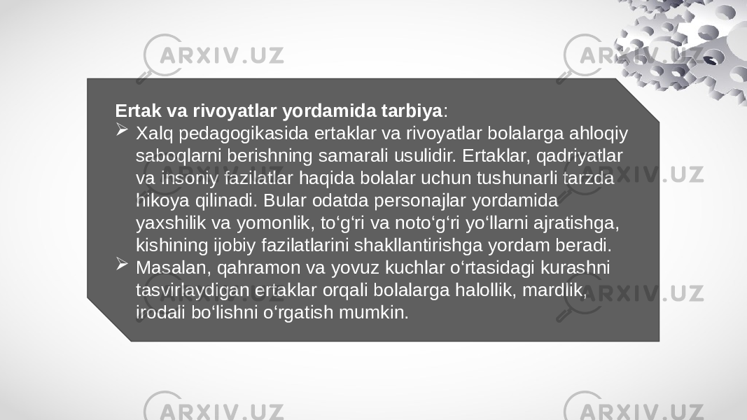 Ertak va rivoyatlar yordamida tarbiya :  Xalq pedagogikasida ertaklar va rivoyatlar bolalarga ahloqiy saboqlarni berishning samarali usulidir. Ertaklar, qadriyatlar va insoniy fazilatlar haqida bolalar uchun tushunarli tarzda hikoya qilinadi. Bular odatda personajlar yordamida yaxshilik va yomonlik, to‘g‘ri va noto‘g‘ri yo‘llarni ajratishga, kishining ijobiy fazilatlarini shakllantirishga yordam beradi.  Masalan, qahramon va yovuz kuchlar o‘rtasidagi kurashni tasvirlaydigan ertaklar orqali bolalarga halollik, mardlik, irodali bo‘lishni o‘rgatish mumkin. 