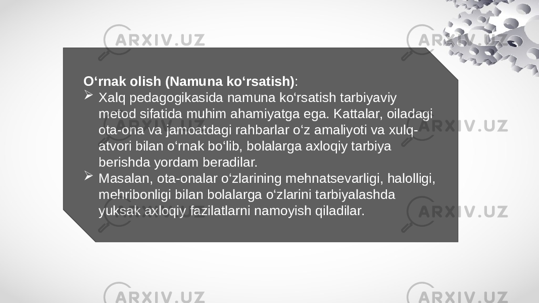 O‘rnak olish (Namuna ko‘rsatish) :  Xalq pedagogikasida namuna ko‘rsatish tarbiyaviy metod sifatida muhim ahamiyatga ega. Kattalar, oiladagi ota-ona va jamoatdagi rahbarlar o‘z amaliyoti va xulq- atvori bilan o‘rnak bo‘lib, bolalarga axloqiy tarbiya berishda yordam beradilar.  Masalan, ota-onalar o‘zlarining mehnatsevarligi, halolligi, mehribonligi bilan bolalarga o‘zlarini tarbiyalashda yuksak axloqiy fazilatlarni namoyish qiladilar. 