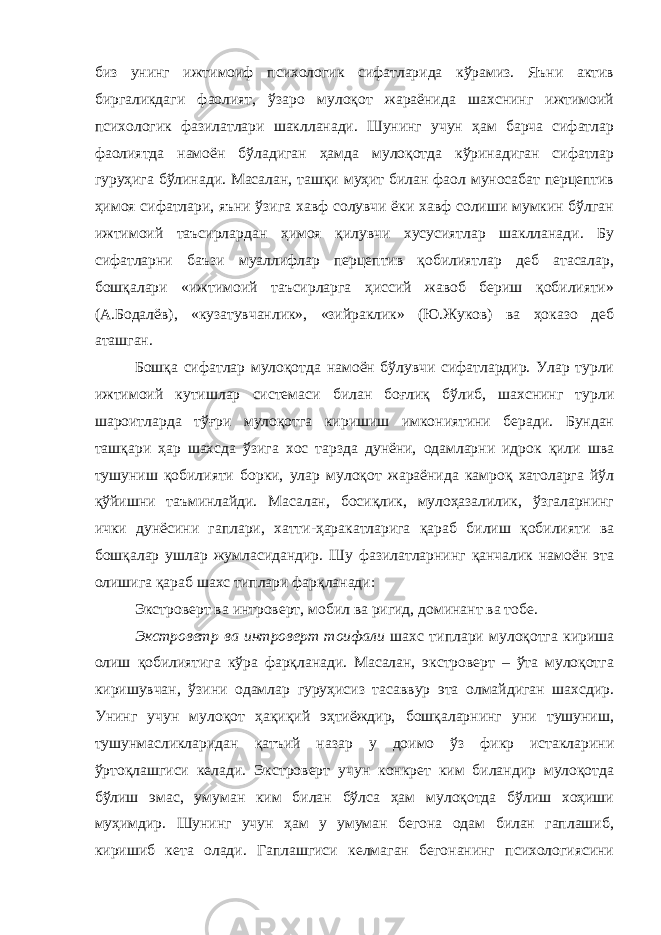 биз унинг ижтимоиф психологик сифатларида кўрамиз. Яъни актив биргаликдаги фаолият, ўзаро мулоқот жараёнида шахснинг ижтимоий психологик фазилатлари шаклланади. Шунинг учун ҳам барча сифатлар фаолиятда намоён бўладиган ҳамда мулоқотда кўринадиган сифатлар гуруҳига бўлинади. Масалан, ташқи муҳит билан фаол муносабат перцептив ҳимоя сифатлари, яъни ўзига хавф солувчи ёки хавф солиши мумкин бўлган ижтимоий таъсирлардан ҳимоя қилувчи хусусиятлар шаклланади. Бу сифатларни баъзи муаллифлар перцептив қобилиятлар деб атасалар, бошқалари «ижтимоий таъсирларга ҳиссий жавоб бериш қобилияти» (А.Бодалёв), «кузатувчанлик», «зийраклик» (Ю.Жуков) ва ҳоказо деб аташган. Бошқа сифатлар мулоқотда намоён бўлувчи сифатлардир. Улар турли ижтимоий кутишлар системаси билан боғлиқ бўлиб, шахснинг турли шароитларда тўғри мулоқотга киришиш имкониятини беради. Бундан ташқари ҳар шахсда ўзига хос тарзда дунёни, одамларни идрок қили шва тушуниш қобилияти борки, улар мулоқот жараёнида камроқ хатоларга йўл қўйишни таъминлайди. Масалан, босиқлик, мулоҳазалилик, ўзгаларнинг ички дунёсини гаплари, хатти-ҳаракатларига қараб билиш қобилияти ва бошқалар ушлар жумласидандир. Шу фазилатларнинг қанчалик намоён эта олишига қараб шахс типлари фарқланади: Экстроверт ва интроверт, мобил ва ригид, доминант ва тобе. Экстроветр ва интроверт тоифали шахс типлари мулоқотга кириша олиш қобилиятига кўра фарқланади. Масалан, экстроверт – ўта мулоқотга киришувчан, ўзини одамлар гуруҳисиз тасаввур эта олмайдиган шахсдир. Унинг учун мулоқот ҳақиқий эҳтиёждир, бошқаларнинг уни тушуниш, тушунмасликларидан қатъий назар у доимо ўз фикр истакларини ўртоқлашгиси келади. Экстроверт учун конкрет ким биландир мулоқотда бўлиш эмас, умуман ким билан бўлса ҳам мулоқотда бўлиш хоҳиши муҳимдир. Шунинг учун ҳам у умуман бегона одам билан гаплашиб, киришиб кета олади. Гаплашгиси келмаган бегонанинг психологиясини 