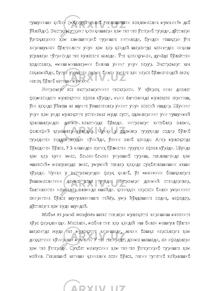 тушуниши қийин («Қандай қилиб гаплашишни хоҳламаслик мумкин?» деб ўйлайди). Экстровертнинг қизиқишлари ҳам тез-тез ўзгариб туради, дўстлари ўртоқларини ҳам алмаштириб туришга интилади, бундан ташқари ўта киришувчан бўлганлиги учун ҳам ҳар қандай шароитда вазиятдан чиқиш усуллари тўғрисида тез хулосага келади. Ўта қизиқувчан, дунёда бўлаётган ҳодисалар, «миш-мишлар»ни билиш унинг учун зарур. Экстроверт кек сақламайди, бугун урушган одами билан эртага ҳеч нарса бўлмагандай апоқ- чапоқ бўлиб кетиши мумкин. Интроверт эса экстровертнинг тескариси. У кўпроқ ички диолог формасидаги мулоқотни афзал кўради, яъни ёлғизликда мулоҳаза юритиш, ўзи ҳақида ўйлаш ва шунга ўхшаганлар унинг учун асосий ишдир. Шунинг учун ҳам унда мулоқотга установка жуда суст, одамларнинг уни тушунмай қолишларидан доимо хавотирда бўлади. интроверт китоблар олами, фалсафий қарашлар қулидир. Чунки у одамлар гуруҳида содир бўлиб турадиган зиддиятлардан чўчийди, ўзини олиб қочади. Агар мулоқотда бўладиган бўлса, 2-3 кишидан ортиқ бўлмаган гуруҳни афзал кўради. Шунда ҳам ҳар куни эмас, баъзан-баъзан учрашиб туриш, гаплашганда ҳам «шахсий» мавзуларда эмас, умумий гаплар ҳақида суҳбатлашишни яхши кўради. Чунки у экстровертдан фарқ қилиб, ўз «мен»ини бошқаларга ўхшамаслигини доимо эсда тутади. Интроверт доимий стандартлар, белгиланган нормалар оламида яшайди. қизиққан нарсаси билан умрининг охиригача бўлса шуғулланишга тайёр, умр йўлдошига содиқ, вафодор, дўстларга ҳам худи шундай. Мобил ва ригид тоифали шахс типлари мулоқотга киришиш мезонига кўра фарқланади. Масалан, мобил тип ҳар қандай иш билан машғул бўлган шароитда жуда тез мулоқотга киришади, лекин бошқа нарсаларга ҳам диққатини кўчириши мумкин. У тез гапиради, доимо шошади, юз ифодалари ҳам тез ўзгаради. Суҳбат мавзусини ҳам тез-тез ўзгартириб туришга ҳам мойил. Гаплашиб кетиши қанчалик осон бўлса, гапни тугатиб хайрлашиб 