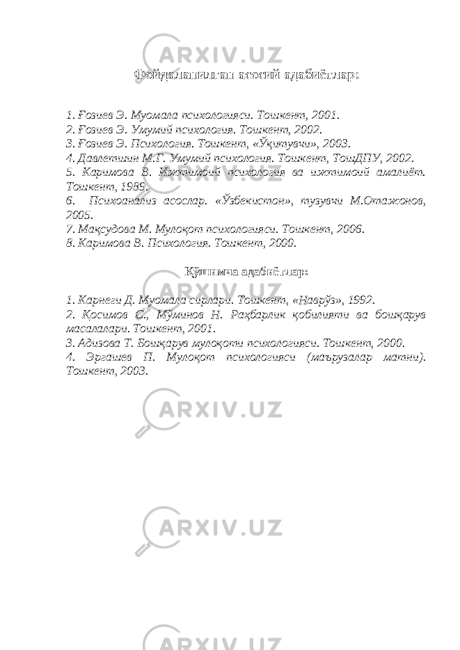 Фойдаланилган асосий адабиётлар: 1. Ғозиев Э. Муомала психологияси. Тошкент, 2001. 2. Ғозиев Э. Умумий психология. Тошкент, 2002. 3. Ғозиев Э. Психология. Тошкент, «Ўқитувчи», 2003. 4. Давлетшин М.Г. Умумий психология. Тошкент, ТошДПУ, 2002. 5. Каримова В. Ижтимоий психология ва ижтимоий амалиёт. Тошкент, 1989. 6. Психоанализ асослар. «Ўзбекистон», тузувчи М.Отажонов, 2005. 7. Мақсудова М. Мулоқот психологияси. Тошкент, 2006. 8. Каримова В. Психология. Тошкент, 2000. Қўшимча адабиётлар: 1. Карнеги Д. Муомала сирлари. Тошкент, «Наврўз», 1992. 2. Қосимов С., Мўминов Н. Раҳбарлик қобилияти ва бошқарув масалалари. Тошкент, 2001. 3. Адизова Т. Бошқарув мулоқоти психологияси. Тошкент, 2000. 4. Эргашев П. Мулоқот психологияси (маърузалар матни). Тошкент, 2003. 