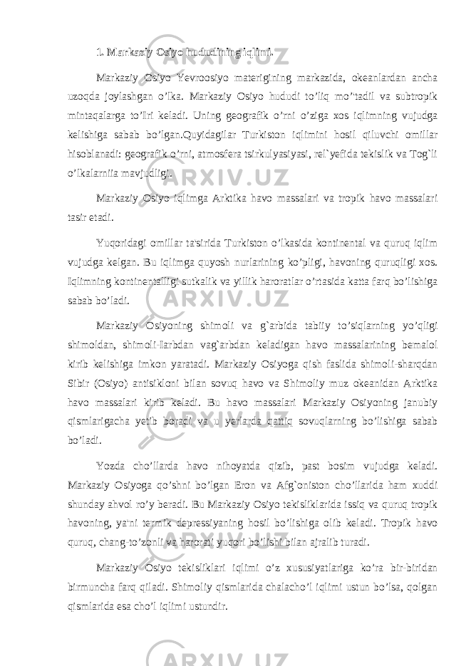 1. Markaziy Osiyo hududining iqlimi. Markaziy Osiyo Yevroosiyo materigining markazida, okeanlardan ancha uzoqda joylashgan o’lka. Markaziy Osiyo hududi to’liq mo’&#39;tadil va subtropik mintaqalarga to’ І ri keladi. Uning geografik o’rni o’ziga xos iqlimning vujudga kelishiga sabab bo’lgan.Quyidagilar Turkiston iqlimini hosil qiluvchi omillar hisoblanadi: geografik o’rni, atmosfera tsirkulyasiyasi, rel`yefida tekislik va Tog`li o’lkalarniia mavjudligi. Markaziy Osiyo iqlimga Arktika havo massalari va tropik havo massalari tasir etadi. Yuqoridagi omillar ta&#39;sirida Turkiston o’lkasida kontinental va quruq iqlim vujudga kelgan. Bu iqlimga quyosh nurlarining ko’pligi, havoning quruqligi xos. Iqlimning kontinentalligi sutkalik va yillik haroratlar o’rtasida katta farq bo’lishiga sabab bo’ladi. Markaziy Osiyoning shimoli va g`arbida tabiiy to’siqlarning yo’qligi shimoldan, shimoli- І arbdan vag`arbdan keladigan havo massalarining bemalol kirib kelishiga imkon yaratadi. Markaziy Osiyoga qish faslida shimoli-sharqdan Sibir (Osiyo) antisikloni bilan sovuq havo va Shimoliy muz okeanidan Arktika havo massalari kirib keladi. Bu havo massalari Markaziy Osiyoning janubiy qismlarigacha yetib boradi va u yerlarda qattiq sovuqlarning bo’lishiga sabab bo’ladi. Yozda cho’llarda havo nihoyatda qizib, past bosim vujudga keladi. Markaziy Osiyoga qo’shni bo’lgan Eron va Afg`oniston cho’llarida ham xuddi shunday ahvol ro’y beradi. Bu Markaziy Osiyo tekisliklarida issiq va quruq tropik havoning, ya&#39;ni termik depressiyaning hosil bo’lishiga olib keladi. Tropik havo quruq, chang-to’zonli va harorati yuqori bo’lishi bilan ajralib turadi. Markaziy Osiyo tekisliklari iqlimi o’z xususiyatlariga ko’ra bir-biridan birmuncha farq qiladi. Shimoliy qismlarida chalacho’l iqlimi ustun bo’lsa, qolgan qismlarida esa cho’l iqlimi ustundir. 