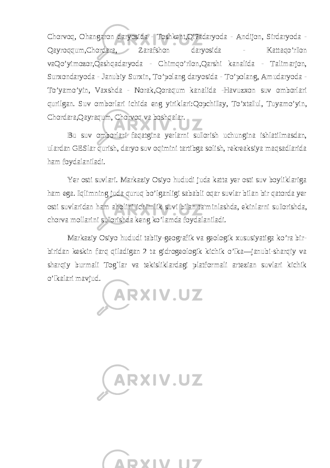 Chorvoq, Ohangaron daryosida - Toshkent,Qi?adaryoda - Andijon, Sirdaryoda - Qayroqqum,Chordara, Zarafshon daryosida - Kattaqo’r І on vaQo’yimozor,Qashqadaryoda - Chimqo’r І on,Qarshi kanalida - Talimarjon, Surxondaryoda - Janubiy Surxin, To’polang daryosida - To’polang, Amudaryoda - To’yamo’yin, Vaxshda - Norak,Qoraqum kanalida -Havuzxon suv omborlari qurilgan. Suv omborlari ichida eng yiriklari:Qopchi І ay, To’xta І ul, Tuyamo’yin, Chordara,Qayraqum, Chorvoq va boshqalar. Bu suv omborlari faqatgina yerlarni su І orish uchungina ishlatilmasdan, ulardan GESlar qurish, daryo suv oqimini tartibga solish, rekreaksiya maqsadlarida ham foydalaniladi. Yer osti suvlari. Markaziy Osiyo hududi juda katta yer osti suv boyliklariga ham ega. Iqlimning juda quruq bo’lganligi sababli oqar suvlar bilan bir qatorda yer osti suvlaridan ham aholini ichimlik suvi bilan ta&#39;minlashda, ekinlarni su І orishda, chorva mollarini su І orishda keng ko’lamda foydalaniladi. Markaziy Osiyo hududi tabiiy-geografik va geologik xususiyatiga ko’ra bir- biridan keskin farq qiladigan 2 ta gidrogeologik kichik o’lka—janubi-sharqiy va sharqiy burmali Tog`lar va tekisliklardagi platformali artezian suvlari kichik o’lkalari mavjud. 