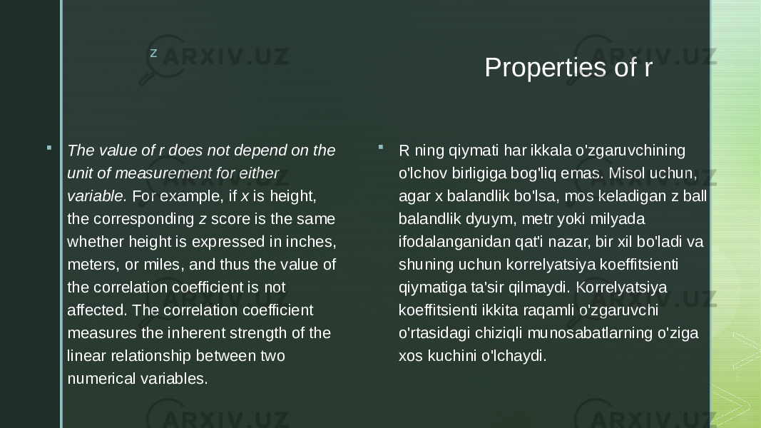 z Properties of r  The value of r does not depend on the unit of measurement for either variable . For example, if x is height, the corresponding z score is the same whether height is expressed in inches, meters, or miles, and thus the value of the correlation coefficient is not affected. The correlation coefficient measures the inherent strength of the linear relationship between two numerical variables.  R ning qiymati har ikkala o&#39;zgaruvchining o&#39;lchov birligiga bog&#39;liq emas. Misol uchun, agar x balandlik bo&#39;lsa, mos keladigan z ball balandlik dyuym, metr yoki milyada ifodalanganidan qat&#39;i nazar, bir xil bo&#39;ladi va shuning uchun korrelyatsiya koeffitsienti qiymatiga ta&#39;sir qilmaydi. Korrelyatsiya koeffitsienti ikkita raqamli o&#39;zgaruvchi o&#39;rtasidagi chiziqli munosabatlarning o&#39;ziga xos kuchini o&#39;lchaydi. 