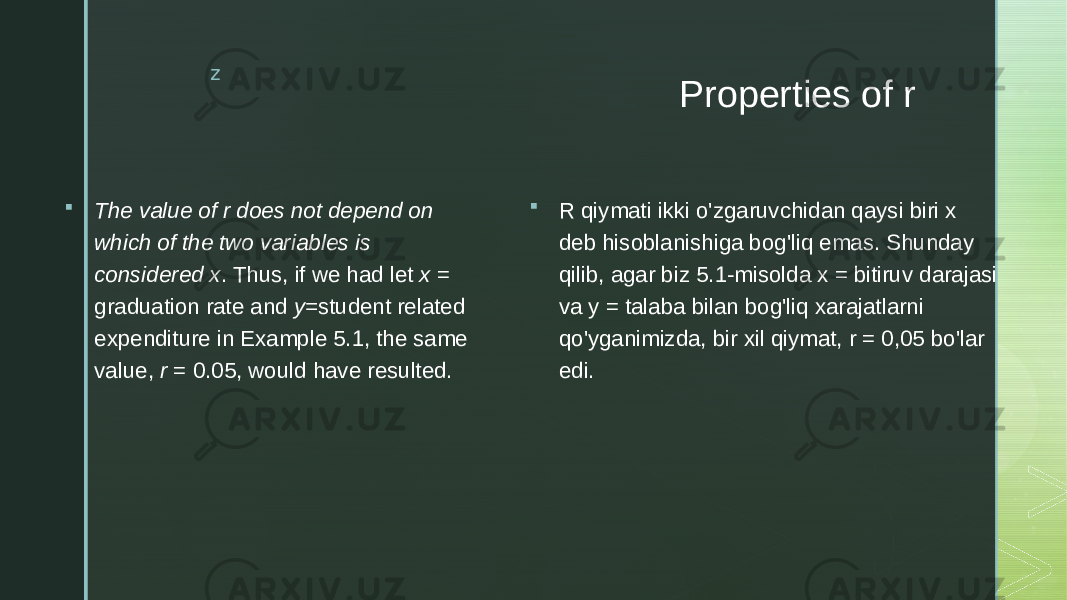 z Properties of r  The value of r does not depend on which of the two variables is considered x . Thus, if we had let x = graduation rate and y= student related expenditure in Example 5.1, the same value, r = 0.05, would have resulted.  R qiymati ikki o&#39;zgaruvchidan qaysi biri x deb hisoblanishiga bog&#39;liq emas. Shunday qilib, agar biz 5.1-misolda x = bitiruv darajasi va y = talaba bilan bog&#39;liq xarajatlarni qo&#39;yganimizda, bir xil qiymat, r = 0,05 bo&#39;lar edi. 