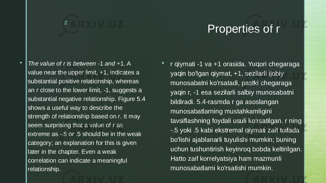 z Properties of r  The value of r is between - 1 and +1. A value near the upper limit, +1, indicates a substantial positive relationship, whereas an r close to the lower limit, -1, suggests a substantial negative relationship. Figure 5.4 shows a useful way to describe the strength of relationship based on r . It may seem surprising that a value of r as extreme as -.5 or .5 should be in the weak category; an explanation for this is given later in the chapter. Even a weak correlation can indicate a meaningful relationship.  r qiymati -1 va +1 orasida. Yuqori chegaraga yaqin bo&#39;lgan qiymat, +1, sezilarli ijobiy munosabatni ko&#39;rsatadi, pastki chegaraga yaqin r, -1 esa sezilarli salbiy munosabatni bildiradi. 5.4-rasmda r ga asoslangan munosabatlarning mustahkamligini tavsiflashning foydali usuli ko&#39;rsatilgan. r ning -.5 yoki .5 kabi ekstremal qiymati zaif toifada bo&#39;lishi ajablanarli tuyulishi mumkin; buning uchun tushuntirish keyinroq bobda keltirilgan. Hatto zaif korrelyatsiya ham mazmunli munosabatlarni ko&#39;rsatishi mumkin. 