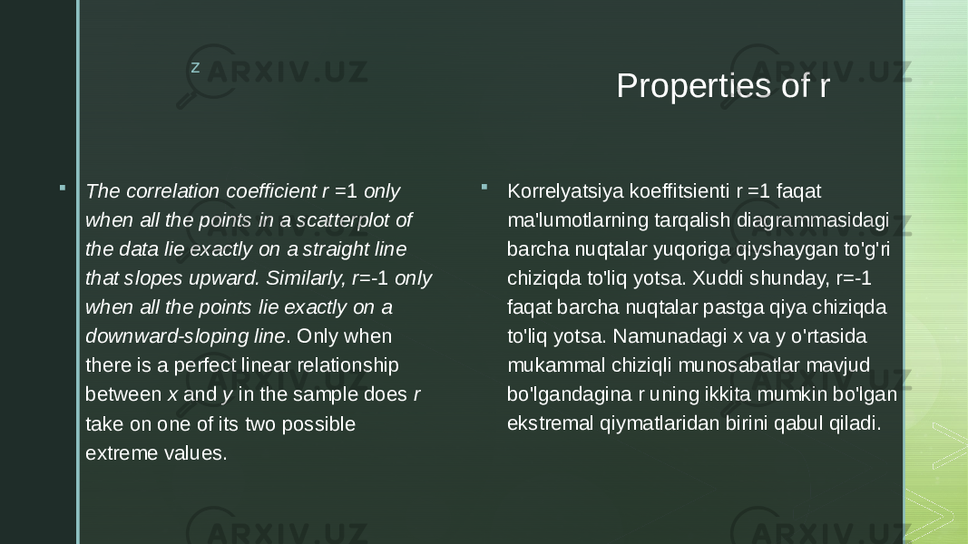 z Properties of r  The correlation coefficient r =1 only when all the points in a scatterplot of the data lie exactly on a straight line that slopes upward. Similarly, r =-1 only when all the points lie exactly on a downward-sloping line . Only when there is a perfect linear relationship between x and y in the sample does r take on one of its two possible extreme values.  Korrelyatsiya koeffitsienti r =1 faqat ma&#39;lumotlarning tarqalish diagrammasidagi barcha nuqtalar yuqoriga qiyshaygan to&#39;g&#39;ri chiziqda to&#39;liq yotsa. Xuddi shunday, r=-1 faqat barcha nuqtalar pastga qiya chiziqda to&#39;liq yotsa. Namunadagi x va y o&#39;rtasida mukammal chiziqli munosabatlar mavjud bo&#39;lgandagina r uning ikkita mumkin bo&#39;lgan ekstremal qiymatlaridan birini qabul qiladi. 