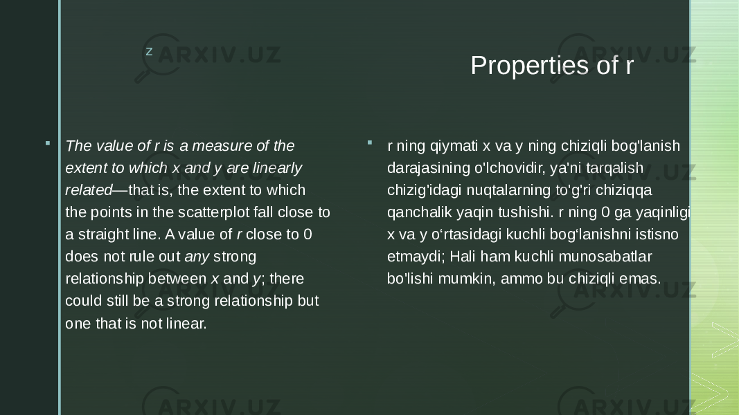 z Properties of r  The value of r is a measure of the extent to which x and y are linearly related —that is, the extent to which the points in the scatterplot fall close to a straight line. A value of r close to 0 does not rule out any strong relationship between x and y ; there could still be a strong relationship but one that is not linear.  r ning qiymati x va y ning chiziqli bog&#39;lanish darajasining o&#39;lchovidir, ya&#39;ni tarqalish chizig&#39;idagi nuqtalarning to&#39;g&#39;ri chiziqqa qanchalik yaqin tushishi. r ning 0 ga yaqinligi x va y o‘rtasidagi kuchli bog‘lanishni istisno etmaydi; Hali ham kuchli munosabatlar bo&#39;lishi mumkin, ammo bu chiziqli emas. 