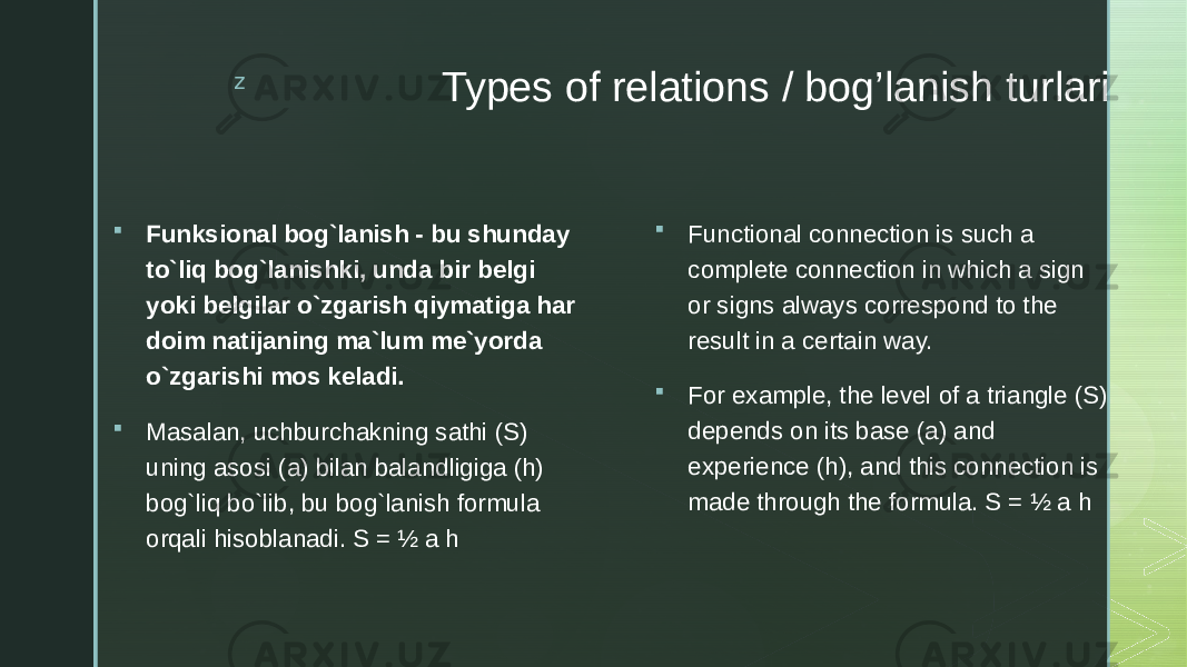 z Types of relations / bog’lanish turlari  Funksional bog`lanish - bu shunday to`liq bog`lanishki, unda bir belgi yoki belgilar o`zgarish qiymatiga har doim natijaning ma`lum me`yorda o`zgarishi mos keladi.  Masalan, uchburchakning sathi (S) uning asosi (a) bilan balandligiga (h) bog`liq bo`lib, bu bog`lanish formula orqali hisoblanadi. S = ½ a h  Functional connection is such a complete connection in which a sign or signs always correspond to the result in a certain way.  For example, the level of a triangle (S) depends on its base (a) and experience (h), and this connection is made through the formula. S = ½ a h 