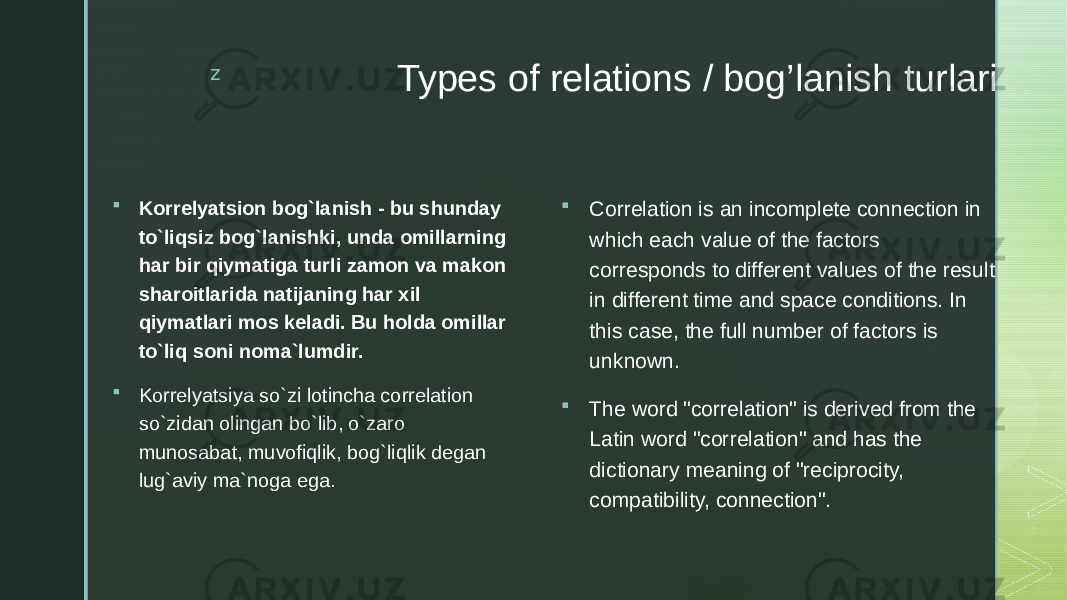 z Types of relations / bog’lanish turlari  Korrelyatsion bog`lanish - bu shunday to`liqsiz bog`lanishki, unda omillarning har bir qiymatiga turli zamon va makon sharoitlarida natijaning har xil qiymatlari mos keladi. Bu holda omillar to`liq soni noma`lumdir.  Korrelyatsiya so`zi lotincha correlation so`zidan olingan bo`lib, o`zaro munosabat, muvofiqlik, bog`liqlik degan lug`aviy ma`noga ega.  Correlation is an incomplete connection in which each value of the factors corresponds to different values of the result in different time and space conditions. In this case, the full number of factors is unknown.  The word &#34;correlation&#34; is derived from the Latin word &#34;correlation&#34; and has the dictionary meaning of &#34;reciprocity, compatibility, connection&#34;. 