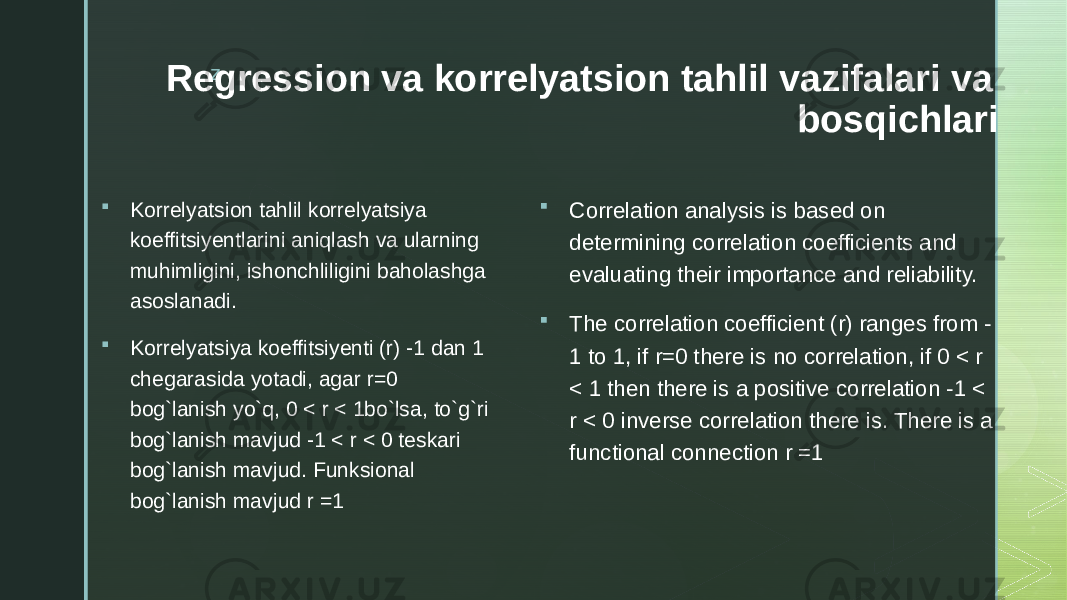 z Regression va korrelyatsion tahlil vazifalari va bosqichlari  Korrelyatsion tahlil korrelyatsiya koeffitsiyentlarini aniqlash va ularning muhimligini, ishonchliligini baholashga asoslanadi.  Korrelyatsiya koeffitsiyenti (r) -1 dan 1 chegarasida yotadi, agar r=0 bog`lanish yo`q, 0 < r < 1bo`lsa, to`g`ri bog`lanish mavjud -1 < r < 0 teskari bog`lanish mavjud. Funksional bog`lanish mavjud r =1  Correlation analysis is based on determining correlation coefficients and evaluating their importance and reliability.  The correlation coefficient (r) ranges from - 1 to 1, if r=0 there is no correlation, if 0 < r < 1 then there is a positive correlation -1 < r < 0 inverse correlation there is. There is a functional connection r =1 