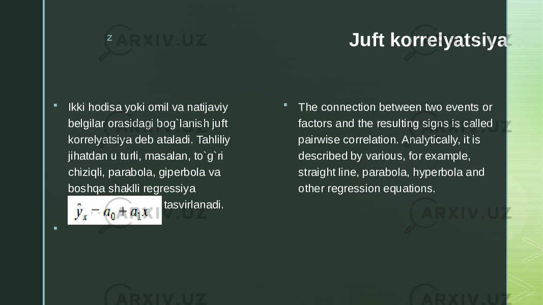 z Juft korrelyatsiya  Ikki hodisa yoki omil va natijaviy belgilar orasidagi bog`lanish juft korrelyatsiya deb ataladi. Tahliliy jihatdan u turli, masalan, to`g`ri chiziqli, parabola, giperbola va boshqa shaklli regressiya tenglamalari orqali tasvirlanadi.   The connection between two events or factors and the resulting signs is called pairwise correlation. Analytically, it is described by various, for example, straight line, parabola, hyperbola and other regression equations. 