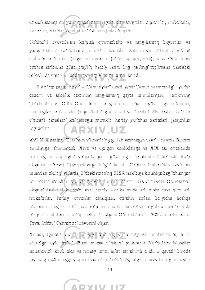 O’zbekistonga dunyoning boshqa armiyalaridan sovg’alar: diplomlar, mukofotlar, kuboklar, kitoblar stendini ko’rish ham juda qiziqarli. Uchinchi qavatda   siz ko’plab qimmatbaho va rang-barang buyumlar va yodgorliklarni ko’rishingiz mumkin. Iskandar Zulqarnayn fathlari davridagi qadimiy topilmalar, jangchilar qurollari (qilich, qalqon, zirh), bosh kiyimlar va boshqa atributlar bilan bog’liq harbiy tarix.   Eng qadimgi   topilmalar dastlabki paleolit davriga - miloddan avvalgi V asrga to’g’ri keladi. Ilk o’rta asrlar davri   – “Temuriylar” davri, Amir Temur hukmronligi - yurish chodiri va shohlik taxtining rang-barang qayta ta’mirlangani; Temurning To’xtamish va Oltin O’rda bilan bo’lgan urushlariga bag’ishlangan diorama, shuningdek, o’rta asrlar jangchilarining qurollari va jihozlari. Siz boshqa ko’plab qiziqarli narsalarni ko’rishingiz mumkin: harbiy yurishlar xaritalari, jangchilar bayroqlari. XVI-XIX asrlar   - Turkiston viloyatining gullab-yashnagan davri - bu erda Buxoro amirligiga, shuningdek, Xiva va Qo’qon xonliklariga va XIX asr o’rtalarida ularning mustaqilligini yo’qotishiga bag’ishlangan to’plamlarni ko’rasiz Ko’p eksponatlar   Sovet ittifoqi   davriga to’g’ri keladi. Oktyabr inqilobidan keyin va urushdan oldingi yillarda O’zbekistonning SSSR tarkibiga kirishiga bag’ishlangan bir nechta stendlar. Siz Ulug’ Vatan urushi davrini aks ettiruvchi O’zbekiston ekspozitsiyalarini ko’rasiz: eski harbiy texnika modellari, o’sha davr qurollari, mukofotlar, harbiy unvonlar chiziqlari, qo’shin turlari bo’yicha boshqa nishonlar.   Janglar haqida juda ko’p ma’lumotlar bor. O’sha paytda respublikalarda bir yarim milliondan ortiq aholi qatnashgan. O’zbekistondan 300 dan ortiq odam Sovet Ittifoqi Qahramoni unvonini olgan. Xulosa, Qurolli kuchlar muzeyi o’zining zamonaviy va muhtashamligi bilan e’tirofga loyiq bo’ldi. Bizni muzey direktori polkovnik Nuriddinov Musalim Sultanovich kutib oldi va muzey tarixi bilan tanishtirib o’tdi. 3 qavatli binoda joylashgan 40 mingga yaqin eksponatlarni o’z ichiga olgan muzey harbiy muzeylar 11 