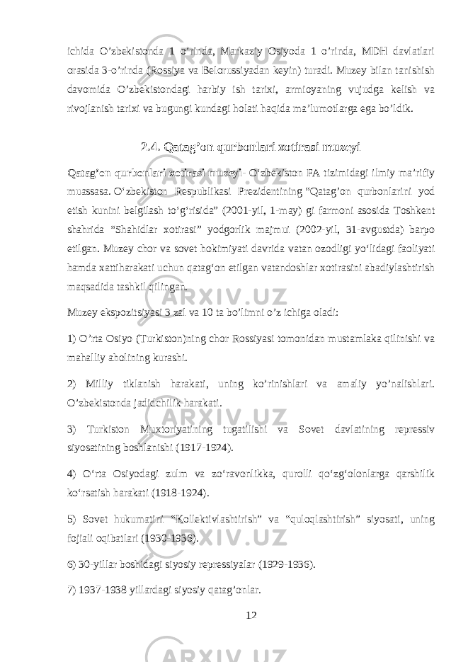 ichida O’zbekistonda 1 o’rinda, Markaziy Osiyoda 1 o’rinda, MDH davlatlari orasida 3-o’rinda (Rossiya va Belorussiyadan keyin) turadi. Muzey bilan tanishish davomida O’zbekistondagi harbiy ish tarixi, armioyaning vujudga kelish va rivojlanish tarixi va bugungi kundagi holati haqida ma’lumotlarga ega bo’ldik. 2.4. Qatag’on qurbonlari xotirasi muzeyi Qatag’on qurbonlari xotirasi muzeyi - Oʻzbekiston FA tizimidagi ilmiy maʼrifiy muassasa.   Oʻzbekiston Respublikasi Prezidentining   “Qatag’on qurbonlarini yod etish kunini belgilash toʻgʻrisida” (2001-yil, 1-may) gi farmoni asosida Toshkent shahrida “Shahidlar xotirasi” yodgorlik majmui (2002-yil, 31-avgustda) barpo etilgan. Muzey chor va sovet hokimiyati davrida vatan ozodligi yoʻlidagi faoliyati hamda xattiharakati uchun qatagʻon etilgan vatandoshlar xotirasini abadiylashtirish maqsadida tashkil qilingan. Muzey ekspozitsiyasi 3 zal va 10 ta bo’limni o’z ichiga oladi: 1) O’rta Osiyo (Turkiston)ning chor Rossiyasi tomonidan mustamlaka qilinishi va mahalliy aholining kurashi. 2) Milliy tiklanish harakati, uning ko’rinishlari va amaliy yo’nalishlari. O’zbekistonda jadidchilik harakati. 3) Turkiston Muxtoriyatining tugatilishi va Sovet davlatining repressiv siyosatining boshlanishi (1917-1924). 4) Oʻrta Osiyodagi zulm va zoʻravonlikka, qurolli qoʻzgʻolonlarga qarshilik koʻrsatish harakati (1918-1924). 5) Sovet hukumatini “Kollektivlashtirish” va “quloqlashtirish” siyosati, uning fojiali oqibatlari (1930-1936). 6) 30-yillar boshidagi siyosiy repressiyalar (1929-1936). 7) 1937-1938 yillardagi siyosiy qatag’onlar. 12 