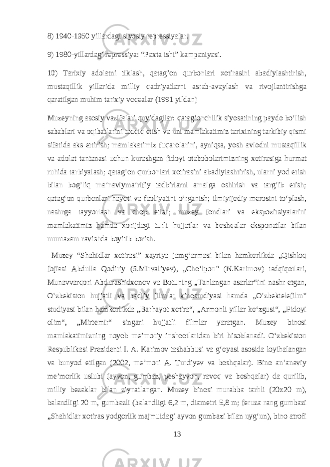 8) 1940-1950 yillardagi siyosiy repressiyalar. 9) 1980-yillardagi repressiya: “Paxta ishi” kampaniyasi. 10) Tarixiy adolatni tiklash, qatag’on qurbonlari xotirasini abadiylashtirish, mustaqillik yillarida milliy qadriyatlarni asrab-avaylash va rivojlantirishga qaratilgan muhim tarixiy voqealar (1991 yildan) Muzeyning asosiy vazifalari quyidagilar: qatagʻonchilik siyosatining paydo boʻlish sabablari va oqibatlarini tadqiq etish va uni mamlakatimiz tarixining tarkibiy qismi sifatida aks ettirish; mamlakatimiz fuqarolarini, ayniqsa, yosh avlodni mustaqillik va adolat tantanasi uchun kurashgan fidoyi otabobolarimizning xotirasiga hurmat ruhida tarbiyalash; qatagʻon qurbonlari xotirasini abadiylashtirish, ularni yod etish bilan bogʻliq maʼnaviymaʼrifiy tadbirlarni amalga oshirish va targʻib etish; qatagʻon qurbonlari hayoti va faoliyatini oʻrganish; ilmiyijodiy merosini toʻplash, nashrga tayyorlash va chop etish; muzey fondlari va ekspozitsiyalarini mamlakatimiz hamda xorijdagi turli hujjatlar va boshqalar eksponatlar bilan muntazam ravishda boyitib borish. Muzey “Shahidlar xotirasi” xayriya jamgʻarmasi bilan hamkorlikda „Qishloq fojiasi Abdulla Qodiriy (S.Mirvaliyev), „Choʻlpon“ (N.Karimov) tadqiqotlari, Munavvarqori Abdurashidxonov va Botuning „Tanlangan asarlar“ini nashr etgan, Oʻzbekiston hujjatli va badiiy filmlar kinostudiyasi hamda „Oʻzbektelefilm“ studiyasi bilan hamkorlikda „Barhayot xotira“, „Armonli yillar koʻzgusi“, „Fidoyi olim“, „Mirtemir“ singari hujjatli filmlar yaratgan. Muzey binosi mamlakatimizning noyob meʼmoriy inshootlaridan biri hisoblanadi. Oʻzbekiston Respublikasi Prezidenti I. A. Karimov tashabbusi va gʻoyasi asosida loyihalangan va bunyod etilgan (2002, meʼmori A. Turdiyev va boshqalar). Bino anʼanaviy meʼmorlik uslubi (ayvon, gumbaz, peshayvon, ravoq va boshqalar) da qurilib, milliy bezaklar bilan ziynatlangan. Muzey binosi murabba tarhli (20x20 m), balandligi 20 m, gumbazli (balandligi 6,2 m, diametri 5,8 m; feruza rang gumbazi „Shahidlar xotiras yodgorlik majmuidagi ayvon gumbazi bilan uygʻun), bino atrofi 13 