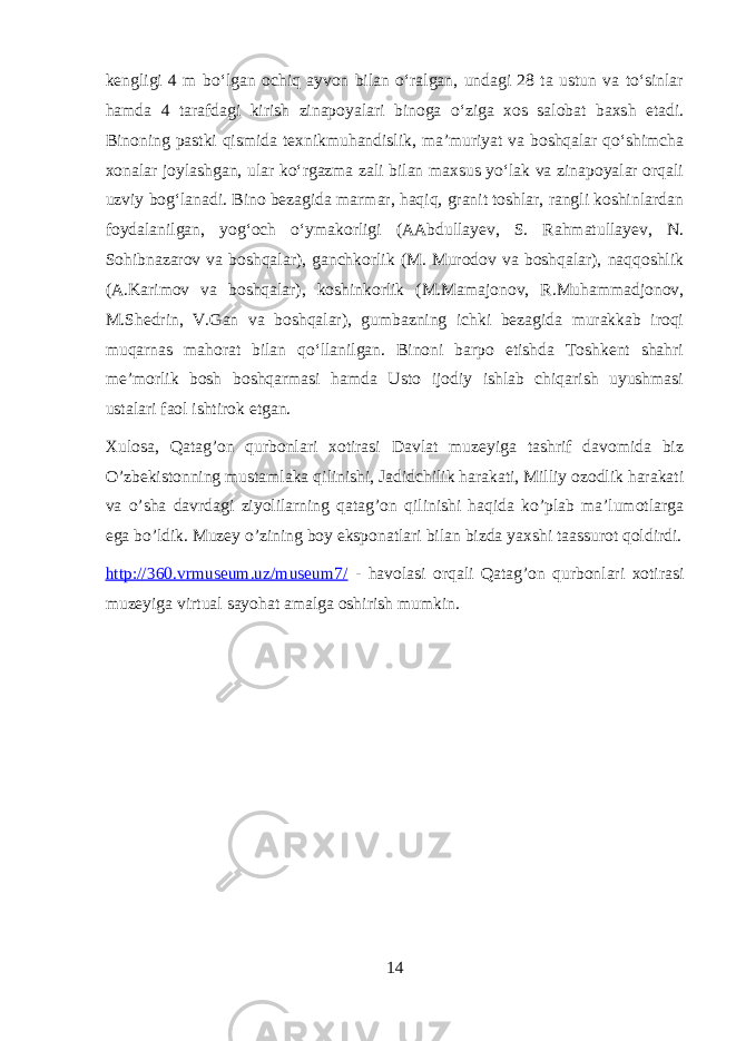 kengligi 4 m boʻlgan ochiq ayvon bilan oʻralgan, undagi 28 ta ustun va toʻsinlar hamda 4 tarafdagi kirish zinapoyalari binoga oʻziga xos salobat baxsh etadi. Binoning pastki qismida texnikmuhandislik, maʼmuriyat va boshqalar qoʻshimcha xonalar joylashgan, ular koʻrgazma zali bilan maxsus yoʻlak va zinapoyalar orqali uzviy bogʻlanadi. Bino bezagida marmar, haqiq, granit toshlar, rangli koshinlardan foydalanilgan, yogʻoch oʻymakorligi (AAbdullayev, S. Rahmatullayev, N. Sohibnazarov va boshqalar), ganchkorlik (M. Murodov va boshqalar), naqqoshlik (A.Karimov va boshqalar), koshinkorlik (M.Mamajonov, R.Muhammadjonov, M.Shedrin, V.Gan va boshqalar), gumbazning ichki bezagida murakkab iroqi muqarnas mahorat bilan qoʻllanilgan. Binoni barpo etishda Toshkent shahri meʼmorlik bosh boshqarmasi hamda Usto ijodiy ishlab chiqarish uyushmasi ustalari faol ishtirok etgan. Xulosa, Qatag’on qurbonlari xotirasi Davlat muzeyiga tashrif davomida biz O’zbekistonning mustamlaka qilinishi, Jadidchilik harakati, Milliy ozodlik harakati va o’sha davrdagi ziyolilarning qatag’on qilinishi haqida ko’plab ma’lumotlarga ega bo’ldik. Muzey o’zining boy eksponatlari bilan bizda yaxshi taassurot qoldirdi. http://360.vrmuseum.uz/museum7/ - havolasi orqali Qatag’on qurbonlari xotirasi muzeyiga virtual sayohat amalga oshirish mumkin. 14 