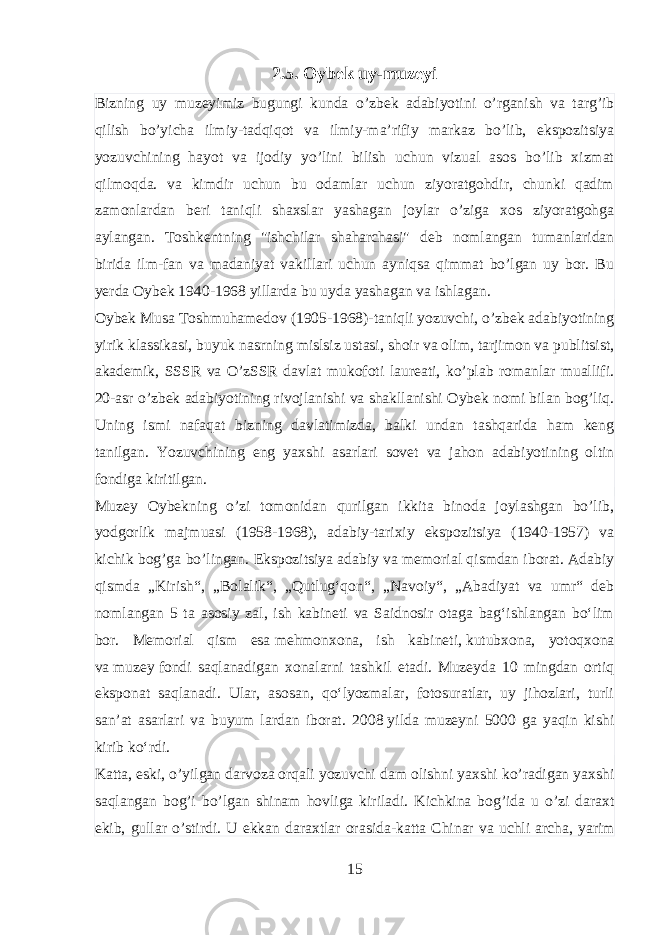 2.5. Oybek uy-muzeyi Bizning uy muzeyimiz bugungi kunda o’zbek adabiyotini o’rganish va targ’ib qilish bo’yicha ilmiy-tadqiqot va ilmiy-ma’rifiy markaz bo’lib, ekspozitsiya yozuvchining hayot va ijodiy yo’lini bilish uchun vizual asos bo’lib xizmat qilmoqda. va kimdir uchun bu odamlar uchun ziyoratgohdir, chunki qadim zamonlardan beri taniqli shaxslar yashagan joylar o’ziga xos ziyoratgohga aylangan. Toshkentning &#34;ishchilar shaharchasi&#34; deb nomlangan tumanlaridan birida ilm-fan va madaniyat vakillari uchun ayniqsa qimmat bo’lgan uy bor. Bu yerda Oybek 1940-1968 yillarda bu uyda yashagan va ishlagan. Oybek Musa Toshmuhamedov (1905-1968)-taniqli yozuvchi, o’zbek adabiyotining yirik klassikasi, buyuk nasrning mislsiz ustasi, shoir va olim, tarjimon va publitsist, akademik, SSSR va O’zSSR davlat mukofoti laureati, ko’plab romanlar muallifi. 20-asr o’zbek adabiyotining rivojlanishi va shakllanishi Oybek nomi bilan bog’liq. Uning ismi nafaqat bizning davlatimizda, balki undan tashqarida ham keng tanilgan. Yozuvchining eng yaxshi asarlari sovet va jahon adabiyotining oltin fondiga kiritilgan. Muzey Oybekning o’zi tomonidan qurilgan ikkita binoda joylashgan bo’lib, yodgorlik majmuasi (1958-1968), adabiy-tarixiy ekspozitsiya (1940-1957) va kichik bog’ga bo’lingan. Ekspozitsiya adabiy va memorial qismdan iborat. Adabiy qismda „Kirish“, „Bolalik“, „Qutlugʻqon“, „Navoiy“, „Abadiyat va umr“ deb nomlangan 5 ta asosiy zal, ish kabineti va Saidnosir otaga bagʻishlangan boʻlim bor. Memorial qism esa   mehmonxona , ish kabineti,   kutubxona , yotoqxona va   muzey   fondi saqlanadigan xonalarni tashkil etadi. Muzeyda 10 mingdan ortiq eksponat saqlanadi. Ular, asosan, qoʻlyozmalar, fotosuratlar, uy jihozlari, turli sanʼat asarlari va buyum lardan iborat. 2008   yilda muzeyni 5000 ga yaqin kishi kirib koʻrdi. Katta , eski , o ’ yilgan darvoza orqali yozuvchi dam olishni yaxshi ko ’ radigan yaxshi saqlangan bog ’ i bo ’ lgan shinam hovliga kiriladi . Kichkina bog ’ ida u o ’ zi daraxt ekib , gullar o ’ stirdi . U ekkan daraxtlar orasida - katta Chinar va uchli archa , yarim 15 