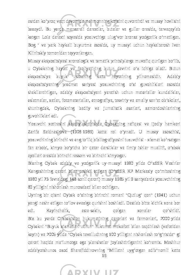 asrdan ko ’ proq vaqt davomida mehmonning ko ’ zini quvontirdi va muzey hovlisini bezaydi . Bu yerda manzarali daraxtlar , butalar va gullar orasida , tarvaqaylab ketgan Lola daraxti soyasida yozuvchiga ulug ’ vor bronza yodgorlik o ’ rnatilgan . Bog ‘ va park haykali buyurtma asosida , uy muzeyi uchun haykaltarosh Ivan Klinitskiy tomonidan tayyorlangan . Muzey ekspozitsiyasi xronologik va tematik printsiplarga muvofiq qurilgan bo ’ lib , u Oybekning hayoti va faoliyatining butun davrini o ’ z ichiga oladi . Butun ekspozitsiya buyuk ustozning katta hayotining yilnomasidir . Adabiy ekspozitsiyaning predmet seriyasi yozuvchining o ’ zi guvohliklari asosida shakllantirilgan , adabiy ekspozitsiyani yaratish uchun materiallar kundaliklar , eslatmalar , xatlar , fotomateriallar , etnografiya , tasviriy va amaliy san ’ at ob ’ ektlari , shuningdek , Oybekning badiiy va jurnalistik asarlari , zamondoshlarining guvohliklari edi . Yozuvchi xotirasini abadiylashtirishda Oybekning rafiqasi va ijodiy hamkori Zarifa Saidnasirova (1908-1986) katta rol o ’ ynadi . U muzey asoschisi , yozuvchining birinchi va eng to ’ liq bibliografiyasini tuzuvchisi - xizmat ko ’ rsatgan fan arbobi , kimyo bo ’ yicha bir qator darsliklar va ilmiy ishlar muallifi , o ’ zbek ayollari orasida birinchi rassom va birinchi kimyogar . Bizning Oybek adabiy va yodgorlik uy - muzeyi 1980 yilda O ’ zSSR Vazirlar Kengashining qarori bilan tashkil etilgan ( O ’ zSSR KP Markaziy qo ’ mitasining 1980 yil 23 fevraldagi 148- sonli qarori ) muzey 1985 yil 9 sentyabrda yozuvchining 80 yilligini nishonlash munosabati bilan ochilgan . Uyning bir qismi Oybek o ’ zining birinchi romani &#34; Qutlug ’ qon &#34; (1941) uchun yangi nashr etilgan to ’ lov evaziga qurishni boshladi . Dastlab bitta kichik xona bor edi. Keyinchalik, asta-sekin, qolgan xonalar qo’shildi. Biz bu yerda O’zbekiston hukumatining qarorlari va farmonlari, 2000-yilda Oybekni &#34;Buyuk xizmatlari uchun&#34; hukumat mukofoti bilan taqdirlash (vafotidan keyin) va 2005-yilda &#34;Oybek tavalludining 100 yilligini nishonlash to’g’risida&#34; gi qarori haqida ma’lumotga ega planshetlar joylashtirilganini ko’ramiz. Mashhur adabiyotshunos ozod Sharafiddinovning &#34;Millatni uyg’otgan adib&#34;nomli katta 16 