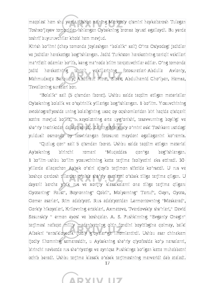 maqolasi ham shu yerda. Ushbu zalning Markaziy qismini haykaltarosh Tulagan Toshxo’jayev tomonidan ishlangan Oybekning bronza byusti egallaydi. Bu yerda tashrif buyuruvchilar kitobi ham mavjud. Kirish bo’limi (chap tomonda joylashgan &#34;bolalik&#34; zali) O’rta Osiyodagi jadidlar va jadidlar harakatiga bag’ishlangan. Jadid Turkiston harakatining taniqli vakillari ma’rifatli odamlar bo’lib, keng ma’noda bilim tarqatuvchilar edilar. O’ng tomonda jadid harakatining taniqli vakillarining fotosuratlari-Abdulla Avloniy, Mahmudxoja Behbudiy, Abdurauf Fitrat, Elbek, Abdulhamid Cho’lpan, Hamza, Tavalloning suratlari bor. &#34;Bolalik&#34; zali (5 qismdan iborat). Ushbu zalda taqdim etilgan materiallar Oybekning bolalik va o’spirinlik yillariga bag’ishlangan. 1-bo’lim. Yozuvchining avtobiografiyasida uning bolaligining uzoq oy oqshomlaridan biri haqida qiziqarli xotira mavjud bo’lib, u xayolotning erta uyg’onishi, tasavvurning boyligi va she’riy instinktdan dalolat beradi. Zalning Markaziy o’rnini eski Toshkent ustidagi yulduzli osmonda oy tasvirlangan fotosurat maydoni egallaganini ko’ramiz. &#34;Qutlug qon&#34; zali 5 qismdan iborat. Ushbu zalda taqdim etilgan material Aybekning birinchi romani &#34;Muqaddas qon&#34;ga bag’ishlangan. 1 bo’lim-ushbu bo’lim yozuvchining katta tarjima faoliyatini aks ettiradi. 30- yillarda allaqachon Aybek o’zini ajoyib tarjimon sifatida ko’rsatdi. U rus va boshqa qardosh tillardan o’nlab she’riy asarlarni o’zbek tiliga tarjima qilgan. U deyarli barcha yirik rus va xorijiy klassikalarni ona tiliga tarjima qilgan: Gyotening&#34; Faust&#34;, Bayronning&#34; Qobil&#34;, Molyerning&#34; Tartuf&#34;, Geyn, Gyote, Gomer asarlari, Rim adabiyoti. Rus adabiyotidan Lermontovning &#34;Maskarad&#34;, Gorkiy hikoyalari, Krilovning ertaklari, Axmatova, Tvardovskiy she’rlari,&#34; David Sasunskiy &#34; ermon eposi va boshqalar. A. S. Pushkinning &#34;Evgeniy Onegin&#34; tarjimasi nafaqat milliy madaniyatning oltin fondini boyitibgina qolmay, balki Aibekni &#34;entsiklopedik ijodiy g’oyalar&#34;ga ilhomlantirdi. Ushbu asar chinakam ijodiy ilhomning samarasidir, u Aybekning she’riy qiyofasida ko’p narsalarni, birinchi navbatda rus she’riyatiga va ayniqsa Pushkinga bo’lgan katta muhabbatni ochib beradi. Ushbu tarjima klassik o’zbek tarjimasining marvaridi deb ataladi. 17 