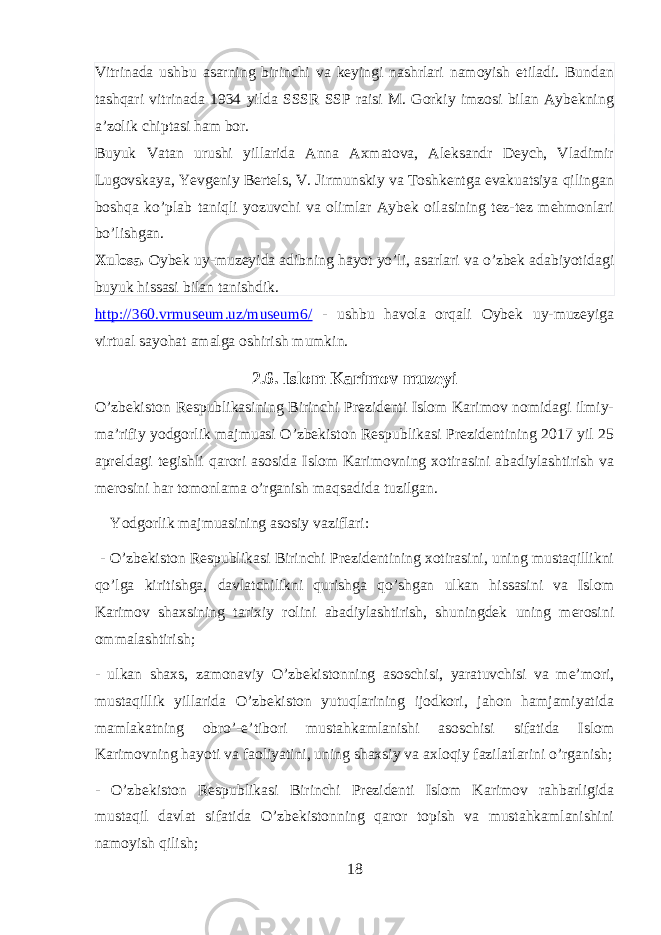 Vitrinada ushbu asarning birinchi va keyingi nashrlari namoyish etiladi. Bundan tashqari vitrinada 1934 yilda SSSR SSP raisi M. Gorkiy imzosi bilan Aybekning a’zolik chiptasi ham bor. Buyuk Vatan urushi yillarida Anna Axmatova, Aleksandr Deych, Vladimir Lugovskaya, Yevgeniy Bertels, V. Jirmunskiy va Toshkentga evakuatsiya qilingan boshqa ko’plab taniqli yozuvchi va olimlar Aybek oilasining tez-tez mehmonlari bo’lishgan. Xulosa. Oybek uy-muzeyida adibning hayot yo’li, asarlari va o’zbek adabiyotidagi buyuk hissasi bilan tanishdik. http://360.vrmuseum.uz/museum6/ - ushbu havola orqali Oybek uy-muzeyiga virtual sayohat amalga oshirish mumkin. 2.6. Islom Karimov muzeyi O’zbekiston Respublikasining Birinchi Prezidenti Islom Karimov nomidagi ilmiy- ma’rifiy yodgorlik majmuasi O’zbekiston Respublikasi Prezidentining 2017 yil 25 apreldagi tegishli qarori asosida Islom Karimovning xotirasini abadiylashtirish va merosini har tomonlama o’rganish maqsadida tuzilgan.   Yodgorlik majmuasining asosiy vaziflari:   - O’zbekiston Respublikasi Birinchi Prezidentining xotirasini, uning mustaqillikni qo’lga kiritishga, davlatchilikni qurishga qo’shgan ulkan hissasini va Islom Karimov shaxsining tarixiy rolini abadiylashtirish, shuningdek uning merosini ommalashtirish; - ulkan shaxs, zamonaviy O’zbekistonning asoschisi, yaratuvchisi va me’mori, mustaqillik yillarida O’zbekiston yutuqlarining ijodkori, jahon hamjamiyatida mamlakatning obro’-e’tibori mustahkamlanishi asoschisi sifatida Islom Karimovning hayoti va faoliyatini, uning shaxsiy va axloqiy fazilatlarini o’rganish; - O’zbekiston Respublikasi Birinchi Prezidenti Islom Karimov rahbarligida mustaqil davlat sifatida O’zbekistonning qaror topish va mustahkamlanishini namoyish qilish; 18 