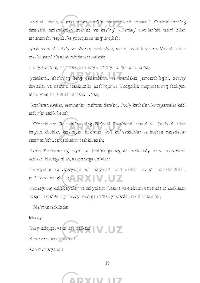 -aholini, ayniqsa yoshlar va xorijiy mehmonlarni mustaqil O’zbekistonning dastlabki qadamlardan boshlab va keyingi yillardagi rivojlanishi tarixi bilan tanishtirish, respublika yutuqlarini targ’ib qilish; -yosh avlodni tarixiy va siyosiy madaniyat, vatanparvarlik va o’z Vatani uchun mas’uliyatni his etish ruhida tarbiyalash; -ilmiy-tadqiqot, ta’lim va ma’naviy-ma’rifiy faoliyat olib borish; -yoshlarni, aholining keng qatlamlarini va mamlakat jamoatchiligini, xorijiy davlatlar va xalqaro tashkilotlar boshliqlarini Yodgorlik majmuasining faoliyati bilan keng tanishtirishni tashkil etish; - konferentsiyalar, seminarlar, mahorat darslari, ijodiy kechalar, ko’rgazmalar kabi tadbirlar tashkil etish; - O’zbekiston Respublikasining Birinchi Prezidenti hayoti va faoliyati bilan bog’liq kitoblar, kataloglar, bukletlar, yo’l ko’rsatkichlar va boshqa materiallar nashr etilishi, tarqatilishini tashkil etish; -Islom Karimovning hayoti va faoliyatiga tegishli kollektsiyalar va ashyolarni saqlash, hisobga olish, eksponatga qo’yish; -muzeyning kollektsiyalari va ashyolari ma’lumotlar bazasini shakllantirish, yuritish va yangilash; - muzeyning kolleksiyalari va ashyolarini bosma va elektron variantda O’zbekiston Respublikasi Milliy muzey fondiga kiritish yuzasidan takliflar kiritish;   Majmua tarkibida: Muzey Ilmiy-tadqiqot va ta’lim markazi Kutubxona va o’quv zali Konferentsiya zali 19 