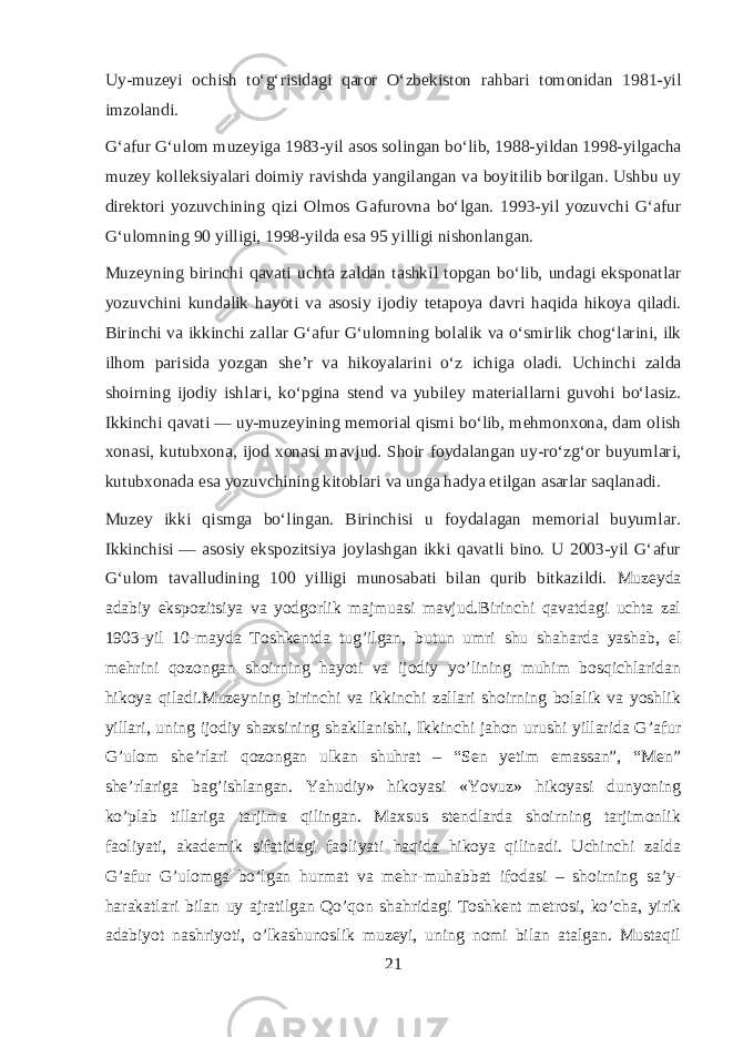 Uy - muzeyi ochish to ʻ g ʻ risidagi qaror O ʻ zbekiston rahbari tomonidan 1981- yil imzolandi . G ʻ afur G ʻ ulom muzeyiga 1983- yil asos solingan bo ʻ lib , 1988- yildan 1998- yilgacha muzey kolleksiyalari doimiy ravishda yangilangan va boyitilib borilgan . Ushbu uy direktori yozuvchining qizi Olmos Gafurovna bo ʻ lgan . 1993- yil yozuvchi G ʻ afur G ʻ ulomning 90 yilligi , 1998- yilda esa 95 yilligi nishonlangan . Muzeyning birinchi qavati uchta zaldan tashkil topgan bo ʻ lib , undagi eksponatlar yozuvchini kundalik hayoti va asosiy ijodiy tetapoya davri haqida hikoya qiladi . Birinchi va ikkinchi zallar G ʻ afur G ʻ ulomning bolalik va o ʻ smirlik chog ʻ larini , ilk ilhom parisida yozgan she ʼ r va hikoyalarini o ʻ z ichiga oladi . Uchinchi zalda shoirning ijodiy ishlari, koʻpgina stend va yubiley materiallarni guvohi boʻlasiz. Ikkinchi qavati   — uy-muzeyining memorial qismi boʻlib, mehmonxona, dam olish xonasi, kutubxona, ijod xonasi mavjud. Shoir foydalangan uy-roʻzgʻor buyumlari, kutubxonada esa yozuvchining kitoblari va unga hadya etilgan asarlar saqlanadi. Muzey ikki qismga boʻlingan. Birinchisi u foydalagan memorial buyumlar. Ikkinchisi   — asosiy ekspozitsiya joylashgan ikki qavatli bino. U 2003-yil Gʻafur Gʻulom tavalludining 100 yilligi munosabati bilan qurib bitkazildi. Muzeyda adabiy ekspozitsiya va yodgorlik majmuasi mavjud.Birinchi qavatdagi uchta zal 1903-yil 10-mayda Toshkentda tug’ilgan, butun umri shu shaharda yashab, el mehrini qozongan shoirning hayoti va ijodiy yo’lining muhim bosqichlaridan hikoya qiladi.Muzeyning birinchi va ikkinchi zallari shoirning bolalik va yoshlik yillari, uning ijodiy shaxsining shakllanishi, Ikkinchi jahon urushi yillarida G’afur G’ulom she’rlari qozongan ulkan shuhrat – “Sen yetim emassan”, “Men” she’rlariga bag’ishlangan. Yahudiy» hikoyasi «Yovuz» hikoyasi dunyoning ko’plab tillariga tarjima qilingan. Maxsus stendlarda shoirning tarjimonlik faoliyati, akademik sifatidagi faoliyati haqida hikoya qilinadi. Uchinchi zalda G’afur G’ulomga bo’lgan hurmat va mehr-muhabbat ifodasi – shoirning sa’y- harakatlari bilan uy ajratilgan Qo’qon shahridagi Toshkent metrosi, ko’cha, yirik adabiyot nashriyoti, o’lkashunoslik muzeyi, uning nomi bilan atalgan. Mustaqil 21 