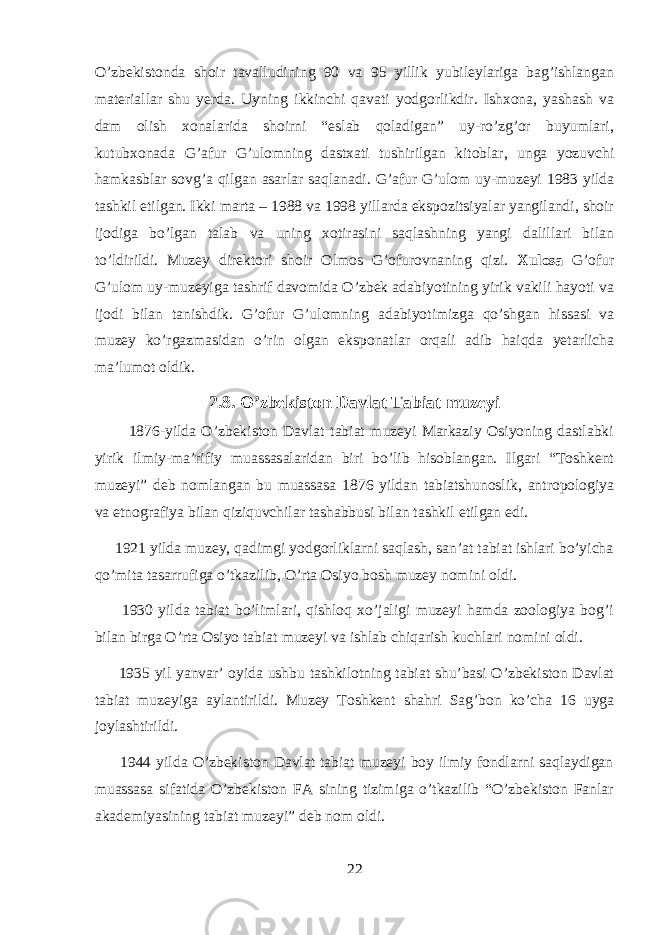 O’zbekistonda shoir tavalludining 90 va 95 yillik yubileylariga bag’ishlangan materiallar shu yerda. Uyning ikkinchi qavati yodgorlikdir. Ishxona, yashash va dam olish xonalarida shoirni “eslab qoladigan” uy-ro’zg’or buyumlari, kutubxonada G’afur G’ulomning dastxati tushirilgan kitoblar, unga yozuvchi hamkasblar sovg’a qilgan asarlar saqlanadi. G’afur G’ulom uy-muzeyi 1983 yilda tashkil etilgan. Ikki marta – 1988 va 1998 yillarda ekspozitsiyalar yangilandi, shoir ijodiga bo’lgan talab va uning xotirasini saqlashning yangi dalillari bilan to’ldirildi. Muzey direktori shoir Olmos G’ofurovnaning qizi. Xulosa G’ofur G’ulom uy-muzeyiga tashrif davomida O’zbek adabiyotining yirik vakili hayoti va ijodi bilan tanishdik. G’ofur G’ulomning adabiyotimizga qo’shgan hissasi va muzey ko’rgazmasidan o’rin olgan eksponatlar orqali adib haiqda yetarlicha ma’lumot oldik. 2.8. O’zbekiston Davlat Tabiat muzeyi 1876-yilda O’zbekiston Davlat tabiat muzeyi Markaziy Osiyoning dastlabki yirik ilmiy-ma’rifiy muassasalaridan biri bo’lib hisoblangan. Ilgari “Toshkent muzeyi” deb nomlangan bu muassasa 1876 yildan tabiatshunoslik, antropologiya va etnografiya bilan qiziquvchilar tashabbusi bilan tashkil etilgan edi. 1921 yilda muzey, qadimgi yodgorliklarni saqlash, san’at tabiat ishlari bo’yicha qo’mita tasarrufiga o’tkazilib, O’rta Osiyo bosh muzey nomini oldi. 1930 yilda tabiat bo’limlari, qishloq xo’jaligi muzeyi hamda zoologiya bog’i bilan birga O’rta Osiyo tabiat muzeyi va ishlab chiqarish kuchlari nomini oldi. 1935 yil yanvar’ oyida ushbu tashkilotning tabiat shu’basi O’zbekiston Davlat tabiat muzeyiga aylantirildi. Muzey Toshkent shahri Sag’bon ko’cha 16 uyga joylashtirildi. 1944 yilda O’zbekiston Davlat tabiat muzeyi boy ilmiy fondlarni saqlaydigan muassasa sifatida O’zbekiston FA sining tizimiga o’tkazilib “O’zbekiston Fanlar akademiyasining tabiat muzeyi” deb nom oldi. 22 