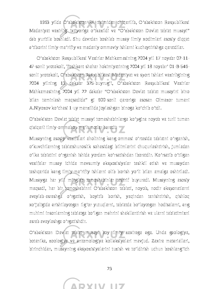  1963 yilda O’zbekiston FA tizimidan chiqarilib, O’zbekiston Respublikasi Madaniyat vazirligi ixtiyoriga o’tkazildi va “O’zbekiston Davlat tabiat muzeyi” deb yuritila boshladi. Shu davrdan boshlab muzey ilmiy xodimlari asosiy diqqat e’tiborini ilmiy-ma’rifiy va madaniy ommaviy ishlarni kuchaytirishga qaratdilar. O’zbekiston Respublikasi Vazirlar Mahkamasining 2004 yil 17 noyabr 02-11- 47-sonli protokoli, Toshkent shahar hokimiyatining 2004 yil 18 noyabr’ 01-B-546- sonli protokoli, O’zbekiston Respublikasi Madaniyat va sport ishlari vazirligining 2004 yilning 13 dekabr 325-buyrug’i, O’zbekiston Respublikasi Vazirlar Mahkamasining 2004 yil 22 dekabr “O’zbekiston Davlat tabiat muzeyini bino bilan taminlash maqsadida” gi 600-sonli qaroriga asosan Olmazor tumani A.Niyozov ko’chasi 1-uy manzilida joylashgan binoga ko’chib o’tdi. O’zbekiston Davlat tabiat muzeyi tomashabinlarga ko’pgina noyob va turli tuman qiziqarli ilmiy-ommabop ma’lumotlar beradi. Muzeyning asosiy vazifalari aholining keng ommasi o’rtasida tabiatni o’rganish, o’kuvchilarning tabiatshunoslik sohasidagi bilimlarini chuqurlashtirish, jumladan o’lka tabiatini o’rganish ishida yordam ko’rsatishdan iboratdir. Ko’rsatib o’tilgan vazifalar muzey ichida mavsumiy ekspozisiyalar tashkil etish va muzeydan tashqarida keng ilmiy-ma’rifiy ishlarni olib borish yo’li bilan amalga oshiriladi. Muzeyga har yili minglab tomoshabinlar tashrif buyuradi. Muzeyning asosiy maqsadi, har bir tomoshabinni O’zbekiston tabiati, noyob, nodir eksponatlarni avaylab-asrashga o’rgatish, boyitib borish, yaqindan tanishtirish, qishloq xo’jaligida erishilayotgan ilg’or yutuqlarni, tabiatda bo’layotgan hodisalarni, eng muhimi insonlarning tabiatga bo’lgan mehrini shakllantirish va ularni tabiatimizni asrab avaylashga o’rgatishdir. O’zbekiston Davlat tabiat muzeyi boy ilmiy zaxiraga ega. Unda geologiya, botanika, zoologiya va entomologiya kolleksiyalari mavjud. Zaxira materiallari, birinchidan, muzeyning ekspozisiyalarini tuzish va to’ldirish uchun boshlang’ich 23 