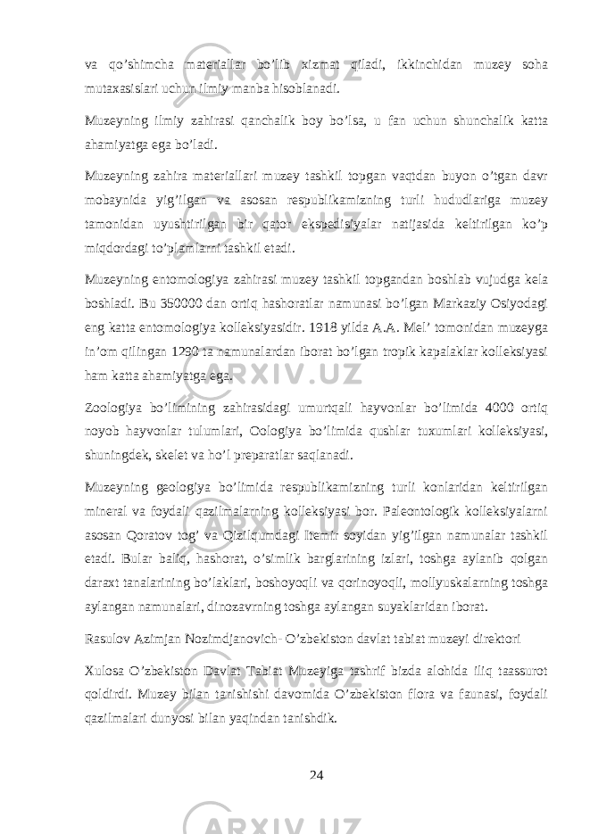 va qo’shimcha materiallar bo’lib xizmat qiladi, ikkinchidan muzey soha mutaxasislari uchun ilmiy manba hisoblanadi. Muzeyning ilmiy zahirasi qanchalik boy bo’lsa, u fan uchun shunchalik katta ahamiyatga ega bo’ladi. Muzeyning zahira materiallari muzey tashkil topgan vaqtdan buyon o’tgan davr mobaynida yig’ilgan va asosan respublikamizning turli hududlariga muzey tamonidan uyushtirilgan bir qator ekspedisiyalar natijasida keltirilgan ko’p miqdordagi to’plamlarni tashkil etadi. Muzeyning entomologiya zahirasi muzey tashkil topgandan boshlab vujudga kela boshladi. Bu 350000 dan ortiq hashoratlar namunasi bo’lgan Markaziy Osiyodagi eng katta entomologiya kolleksiyasidir. 1918 yilda A.A. Mel’ tomonidan muzeyga in’om qilingan 1290 ta namunalardan iborat bo’lgan tropik kapalaklar kolleksiyasi ham katta ahamiyatga ega. Zoologiya bo’limining zahirasidagi umurtqali hayvonlar bo’limida 4000 ortiq noyob hayvonlar tulumlari, Oologiya bo’limida qushlar tuxumlari kolleksiyasi, shuningdek, skelet va ho’l preparatlar saqlanadi. Muzeyning geologiya bo’limida respublikamizning turli konlaridan keltirilgan mineral va foydali qazilmalarning kolleksiyasi bor. Paleontologik kolleksiyalarni asosan Qoratov tog’ va Qizilqumdagi Itemir soyidan yig’ilgan namunalar tashkil etadi. Bular baliq, hashorat, o’simlik barglarining izlari, toshga aylanib qolgan daraxt tanalarining bo’laklari, boshoyoqli va qorinoyoqli, mollyuskalarning toshga aylangan namunalari, dinozavrning toshga aylangan suyaklaridan iborat. Rasulov Azimjan Nozimdjanovich- O’zbekiston davlat tabiat muzeyi direktori Xulosa O’zbekiston Davlat Tabiat Muzeyiga tashrif bizda alohida iliq taassurot qoldirdi. Muzey bilan tanishishi davomida O’zbekiston flora va faunasi, foydali qazilmalari dunyosi bilan yaqindan tanishdik. 24 