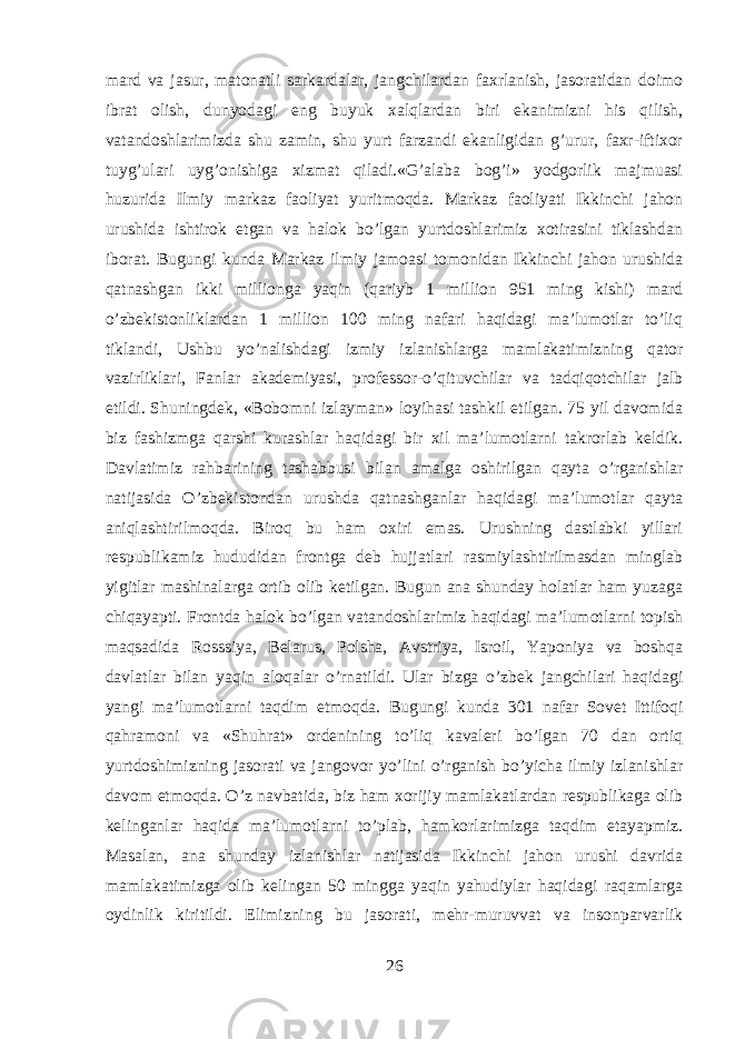 mard va jasur, matonatli sarkardalar, jangchilardan faxrlanish, jasoratidan doimo ibrat olish, dunyodagi eng buyuk xalqlardan biri ekanimizni his qilish, vatandoshlarimizda shu zamin, shu yurt farzandi ekanligidan g’urur, faxr-iftixor tuyg’ulari uyg’onishiga xizmat qiladi.«G’alaba bog’i» yodgorlik majmuasi huzurida Ilmiy markaz faoliyat yuritmoqda. Markaz faoliyati Ikkinchi jahon urushida ishtirok etgan va halok bo’lgan yurtdoshlarimiz xotirasini tiklashdan iborat. Bugungi kunda Markaz ilmiy jamoasi tomonidan Ikkinchi jahon urushida qatnashgan ikki millionga yaqin (qariyb 1 million 951 ming kishi) mard o’zbekistonliklardan 1 million 100 ming nafari haqidagi ma’lumotlar to’liq tiklandi, Ushbu yo’nalishdagi izmiy izlanishlarga mamlakatimizning qator vazirliklari, Fanlar akademiyasi, professor-o’qituvchilar va tadqiqotchilar jalb etildi. Shuningdek, «Bobomni izlayman» loyihasi tashkil etilgan. 75 yil davomida biz fashizmga qarshi kurashlar haqidagi bir xil ma’lumotlarni takrorlab keldik. Davlatimiz rahbarining tashabbusi bilan amalga oshirilgan qayta o’rganishlar natijasida O’zbekistondan urushda qatnashganlar haqidagi ma’lumotlar qayta aniqlashtirilmoqda. Biroq bu ham oxiri emas. Urushning dastlabki yillari respublikamiz hududidan frontga deb hujjatlari rasmiylashtirilmasdan minglab yigitlar mashinalarga ortib olib ketilgan. Bugun ana shunday holatlar ham yuzaga chiqayapti. Frontda halok bo’lgan vatandoshlarimiz haqidagi ma’lumotlarni topish maqsadida Rosssiya, Belarus, Polsha, Avstriya, Isroil, Yaponiya va boshqa davlatlar bilan yaqin aloqalar o’rnatildi. Ular bizga o’zbek jangchilari haqidagi yangi ma’lumotlarni taqdim etmoqda. Bugungi kunda 301 nafar Sovet Ittifoqi qahramoni va «Shuhrat» ordenining to’liq kavaleri bo’lgan 70 dan ortiq yurtdoshimizning jasorati va jangovor yo’lini o’rganish bo’yicha ilmiy izlanishlar davom etmoqda. O’z navbatida, biz ham xorijiy mamlakatlardan respublikaga olib kelinganlar haqida ma’lumotlarni to’plab, hamkorlarimizga taqdim etayapmiz. Masalan, ana shunday izlanishlar natijasida Ikkinchi jahon urushi davrida mamlakatimizga olib kelingan 50 mingga yaqin yahudiylar haqidagi raqamlarga oydinlik kiritildi. Elimizning bu jasorati, mehr-muruvvat va insonparvarlik 26 